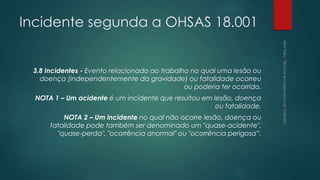 Incidente segunda a OHSAS 18.001
3.8 Incidentes - Evento relacionado ao trabalho no qual uma lesão ou
doença (independentemente da gravidade) ou fatalidade ocorreu
ou poderia ter ocorrido.
NOTA 1 – Um acidente é um incidente que resultou em lesão, doença
ou fatalidade.
NOTA 2 – Um incidente no qual não ocorre lesão, doença ou
fatalidade pode também ser denominado um "quase-acidente",
"quase-perda", "ocorrência anormal" ou "ocorrência perigosa”.
 