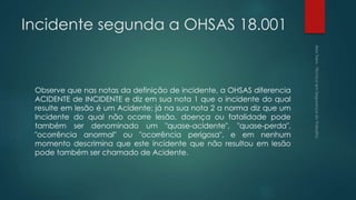 Incidente segunda a OHSAS 18.001
Observe que nas notas da definição de incidente, a OHSAS diferencia
ACIDENTE de INCIDENTE e diz em sua nota 1 que o incidente do qual
resulte em lesão é um Acidente; já na sua nota 2 a norma diz que um
Incidente do qual não ocorre lesão, doença ou fatalidade pode
também ser denominado um "quase-acidente", "quase-perda",
"ocorrência anormal" ou "ocorrência perigosa", e em nenhum
momento descrimina que este incidente que não resultou em lesão
pode também ser chamado de Acidente.
 
