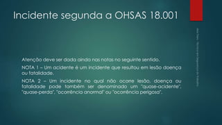 Incidente segunda a OHSAS 18.001
Atenção deve ser dada ainda nas notas no seguinte sentido.
NOTA 1 – Um acidente é um incidente que resultou em lesão doença
ou fatalidade.
NOTA 2 – Um incidente no qual não ocorre lesão, doença ou
fatalidade pode também ser denominado um "quase-acidente",
"quase-perda", "ocorrência anormal" ou "ocorrência perigosa".
 