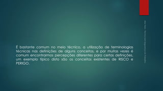 É bastante comum no meio técnico, a utilização de terminologias
técnicas nas definições de alguns conceitos, e por muitas vezes é
comum encontrarmos percepções diferentes para certas definições,
um exemplo típico disto são os conceitos existentes de RISCO e
PERIGO.
 