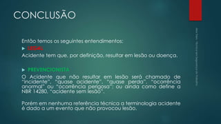 CONCLUSÃO
Então temos os seguintes entendimentos:
 LEGAL
Acidente tem que, por definição, resultar em lesão ou doença.
 PREVENCIONISTA
O Acidente que não resultar em lesão será chamado de
“incidente”, “quase acidente”, “quase perda”, “ocorrência
anormal” ou “ocorrência perigosa”; ou ainda como define a
NBR 14280, “acidente sem lesão”.
Porém em nenhuma referência técnica a terminologia acidente
é dado a um evento que não provocou lesão.
 