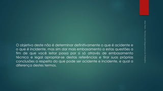 O objetivo deste não é determinar definitivamente o que é acidente e
o que é incidente, mas sim dar mais embasamento a estas questões a
fim de que você leitor possa por si só através de embasamento
técnico e legal apropriar-se destas referências e tirar suas próprias
conclusões a respeito do que pode ser acidente e incidente, e qual a
diferença destes termos.
 