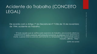 Acidente do Trabalho (CONCEITO
LEGAL)
De acordo com o Artigo 1º do Decreto-lei nº 7.036 de 10 de novembro
de 1944, acidente do trabalho.
“É todo aquele que se verifica pelo exercício do trabalho, provocando direta ou
indiretamente lesão corporal, perturbação funcional, ou doença que determine a
morte, a perda total ou parcial, permanente ou temporária da capacidade para o
trabalho. (BRASIL, 1944).”
(Grifo do autor)
 