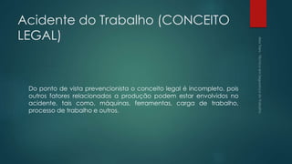 Acidente do Trabalho (CONCEITO
LEGAL)
Do ponto de vista prevencionista o conceito legal é incompleto, pois
outros fatores relacionados a produção podem estar envolvidos no
acidente, tais como, máquinas, ferramentas, carga de trabalho,
processo de trabalho e outros.
 