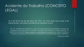Acidente do Trabalho (CONCEITO
LEGAL)
Já a lei 8.213 de 24 de julho de 1991, 47 anos mais nova que a lei
supracitada, conceitua acidente do trabalho como:
“Art. 19 – Acidente do trabalho é o que ocorre pelo exercício do trabalho a serviço da
empresa ou pelo exercício do trabalho dos segurados referidos no inciso VII do art. 11
desta Lei, provocando lesão corporal ou perturbação funcional que cause a morte ou
a perda ou redução, permanente ou temporária, da capacidade para o trabalho.”
(Grifo do autor)
 