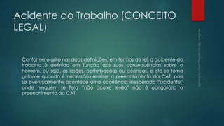 Acidente do Trabalho (CONCEITO
LEGAL)
Conforme o grifo nas duas definições, em termos de lei, o acidente do
trabalho é definido em função das suas consequências sobre o
homem, ou seja, as lesões, perturbações ou doenças, e isto se torna
gritante quando é necessário realizar o preenchimento da CAT, pois
se eventualmente acontece uma ocorrência inesperada “acidente”
onde ninguém se fera “não ocorre lesão” não é obrigatório o
preenchimento da CAT.
 