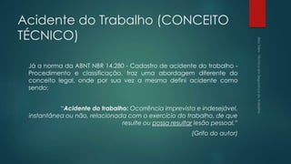 Acidente do Trabalho (CONCEITO
TÉCNICO)
Já a norma da ABNT NBR 14.280 - Cadastro de acidente do trabalho -
Procedimento e classificação, traz uma abordagem diferente do
conceito legal, onde por sua vez a mesma defini acidente como
sendo:
“Acidente do trabalho: Ocorrência imprevista e indesejável,
instantânea ou não, relacionada com o exercício do trabalho, de que
resulte ou possa resultar lesão pessoal.”
(Grifo do autor)
 