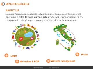 PROMOSFERA Srl www.Promosfera.it-
Legal
Microsites & POP Winners management
Prizes
ABOUT US
Siamo un’agenzia specializzata in Manifestazioni a premio internazionali.
Operiamo in oltre 40 paesi europei ed extraeuropei, supportando aziende
ed agenzie in tutti gli aspetti strategici ed operativi della promozione
 