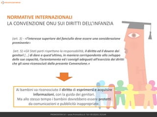 PROMOSFERA Srl – www.Promosfera.it- Tel +39 (0)331 252144
(art. 3) - «l’interesse superiore del fanciullo deve essere una considerazione
preminente»
(art. 5) «Gli Stati parti rispettano la responsabilità, il diritto ed il dovere dei
genitori […] di dare a quest’ultimo, in maniera corrispondente allo sviluppo
delle sue capacità, l’orientamento ed i consigli adeguati all’esercizio dei diritti
che gli sono riconosciuti dalla presente Convenzione.»
Ai bambini va riconosciuto il diritto di esprimersi e acquisire
informazioni, con la guida dei genitori.
Ma allo stesso tempo i bambini dovrebbero essere protetti
da comunicazioni e pubblicità inappropriate.
NORMATIVE INTERNAZIONALI
LA CONVENZIONE ONU SUI DIRITTI DELL’INFANZIA
 