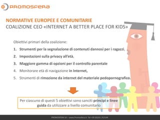 PROMOSFERA Srl – www.Promosfera.it- Tel +39 (0)331 252144
Obiettivi primari della coalizione:
1. Strumenti per la segnalazione di contenuti dannosi per i ragazzi,
2. Impostazioni sulla privacy all’età,
3. Maggiore gamma di opzioni per il controllo parentale
4. Monitorare età di navigazione in Internet,
5. Strumenti di rimozione da internet del materiale pedopornografico.
Per ciascuno di questi 5 obiettivi sono sanciti principi e linee
guida da utilizzare a livello comunitario
NORMATIVE EUROPEE E COMUNITARIE
COALIZIONE CEO «INTERNET A BETTER PLACE FOR KIDS»
 