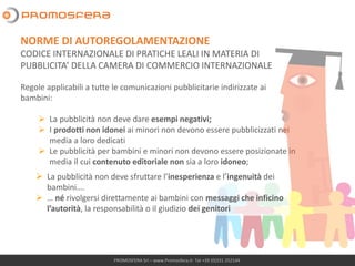 PROMOSFERA Srl – www.Promosfera.it- Tel +39 (0)331 252144
Regole applicabili a tutte le comunicazioni pubblicitarie indirizzate ai
bambini:
➢ La pubblicità non deve dare esempi negativi;
➢ I prodotti non idonei ai minori non devono essere pubblicizzati nei
media a loro dedicati
➢ Le pubblicità per bambini e minori non devono essere posizionate in
media il cui contenuto editoriale non sia a loro idoneo;
NORME DI AUTOREGOLAMENTAZIONE
CODICE INTERNAZIONALE DI PRATICHE LEALI IN MATERIA DI
PUBBLICITA’ DELLA CAMERA DI COMMERCIO INTERNAZIONALE
➢ La pubblicità non deve sfruttare l’inesperienza e l’ingenuità dei
bambini….
➢ … né rivolgersi direttamente ai bambini con messaggi che inficino
l’autorità, la responsabilità o il giudizio dei genitori
 