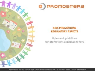 PROMOSFERA SRL - Via G. Giusti 65/A, 21019 – Somma Lombardo (VA) - Tel./Fax 0331 252144 - VAT No. 02250050024
KIDS PROMOTIONS
REGULATORY ASPECTS
Rules and guidelines
for promotions aimed at minors
 