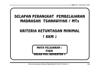 Madrasah Tsanawiyah / MTs
DELAPAN PERANGKAT PEMBELAJARAN
MADRASAH TSANAWIYAH / MTs
KRITERIA KETUNTASAN MINIMAL
( KKM )
Kriteria Ketuntasan Minimal (Kkm)/Fiqih MTs /Kls VIII/Smt 1-2 112
MATA PELAJARAN :
FIQIH
KELAS VIII, SEMESTER 1
 