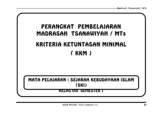 Madrasah Tsanawiyah / MTs
PERANGKAT PEMBELAJARAN
MADRASAH TSANAWIYAH / MTs
KRITERIA KETUNTASAN MINIMAL
( KKM )
KKM MTs/Kls VIII/ Semester 1-2 91
MATA PELAJARAN : SEJARAH KEBUDAYAAN ISLAM
(SKI)
KELAS VIII SEMESTER 1
 