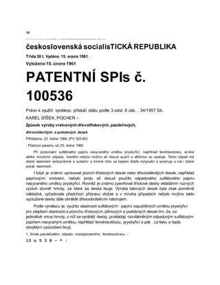 10
-- - - - - - - - - - --- ------ - - ---- ---------------------------- ---- ---
československá socialisTICKÁ REPUBLIKA
Třída 38 l, Vydáno 15. srpna 1961 .
Vyloženo 15. února 1961
PATENTNÍ SPIs č.
100536
Právo k využití vynálezu přísluší státu podle 3 odst. 6 zák. . 34/1957 Sb.
KAREL DÍŠEK, POCHEŃ –
Způsob výroby vrstvených dřevotřískových, pazdeřových,
dřevovláknitých a podobných desek
Přihlášeno 25. ledna 1960 (PV 525-60)
· Platnost patentu od 25. ledna 1960
Při zpracování sulfátového papíru nasyceného umělou pryskyřicí, například fenolresolovou, vzniká
veliké množství odpadu, kterého nebylo možno až dosud využít a většinou se spaluje. Tento odpad má
dobré vlastnosti vodovzdorné a isolační a kromě toho se teplem dobře rozpouští a vytvrzuje a má i dobré
pojivé vlastnosti.
I když je známo upravovat povrch třískových desek nebo dřevovláknitých desek, například
papírovými vrstvami, nebylo proto až dosud použito odpadového sulfátového papíru
nasyceného umělou pryskyřicí. Rovněž je známo zpevňovat třískové desky vkládáním různých
výztuh dovnitř hmoty, ze které se deska lisuje. Výroba takových desek byla však poměrně
nákladná, vyžadovala předchozí přípravu vložek a v mnoha případech nebylo možno takto
vyztužené desky dále obrábět dřevoobráběcím nástrojem.
Podle vynálezu je, využito vlastností sulfátových : papírů napuštěných umělou pryskyřicí
pro zlepšení vlastnosti a povrchu třískových, pilinových a podobných desek tím, že, se
jednotlivé vrsvy hmoty, z níž se vyrábějí desky, prokládají rozvlákněným odpadovým sulfátovým
papírem nasyceným umělou, například fenolresolòvou, pryskyřicí a pak . za tlaku a tepla
obvyklým způsobem lisují.
1. Směs pazdeřového odpadu impregnovaného fenolresolovou -
10 u 5 3 8 - * :
 