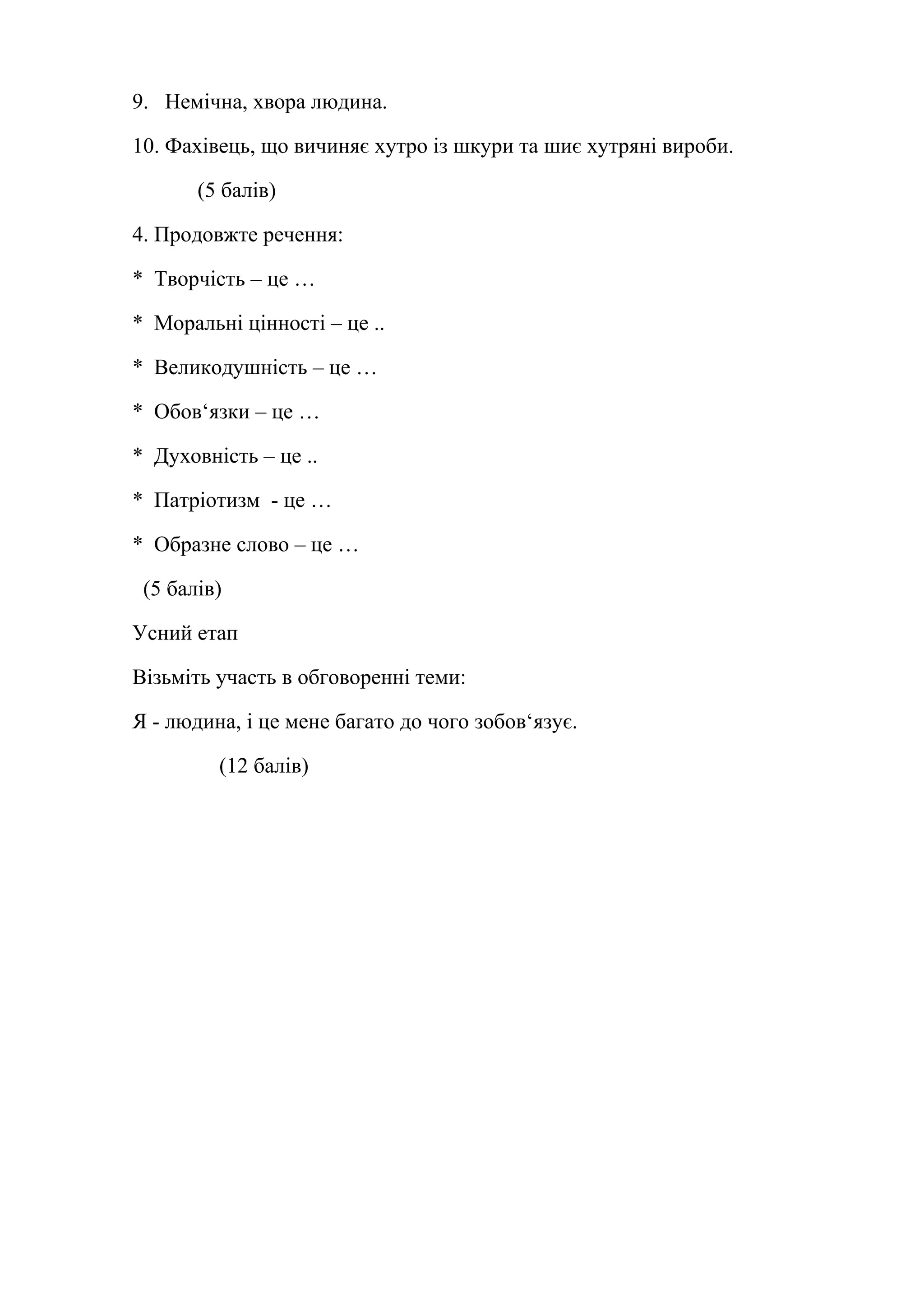 9. Немічна, хвора людина. 
10. Фахівець, що вичиняє хутро із шкури та шиє хутряні вироби. 
(5 балів) 
4. Продовжте речення: 
* Творчість – це … 
* Моральні цінності – це .. 
* Великодушність – це … 
* Обов‘язки – це … 
* Духовність – це .. 
* Патріотизм - це … 
* Образне слово – це … 
(5 балів) 
Усний етап 
Візьміть участь в обговоренні теми: 
Я - людина, і це мене багато до чого зобов‘язує. 
(12 балів) 
 