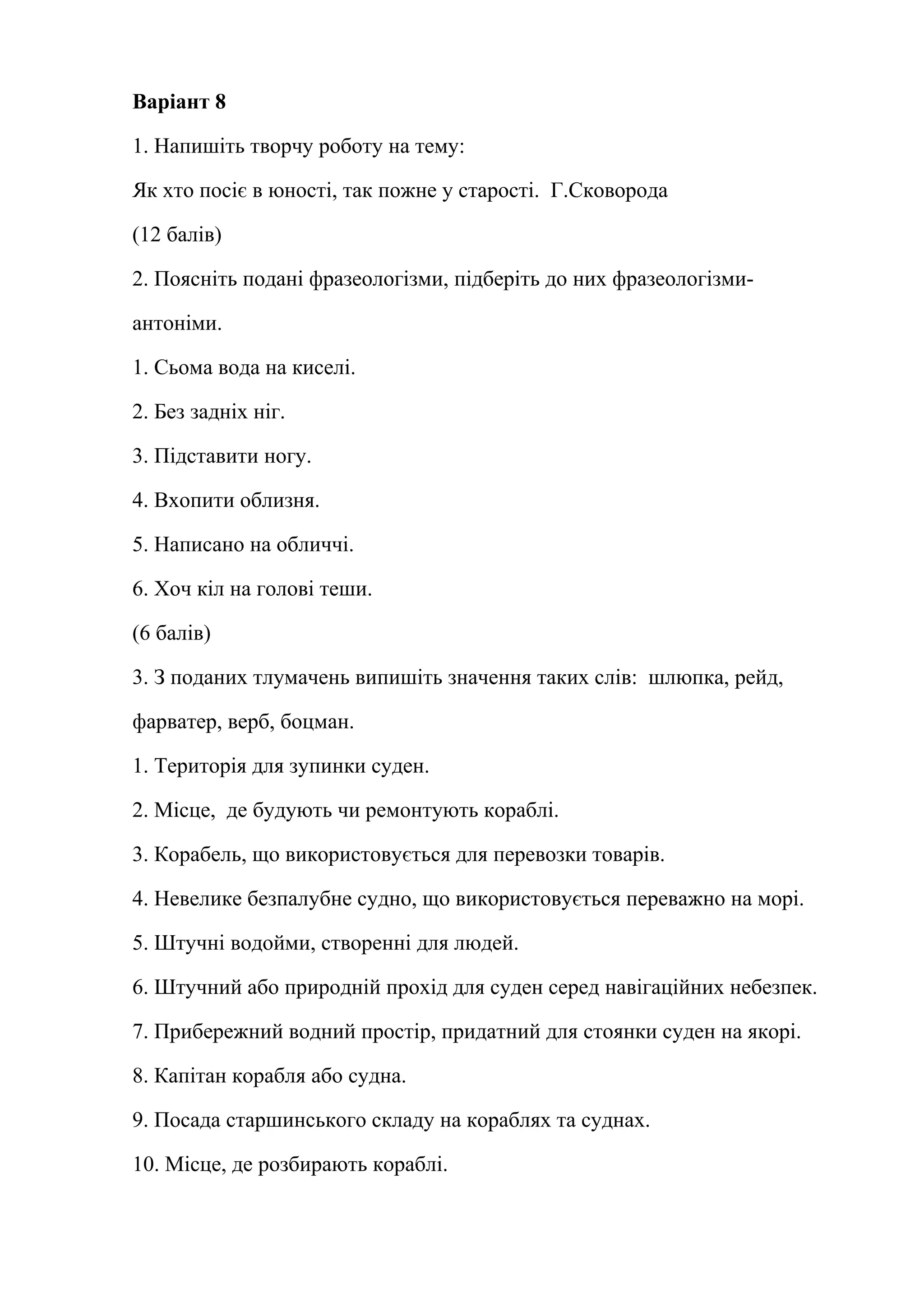 Варіант 8 
1. Напишіть творчу роботу на тему: 
Як хто посіє в юності, так пожне у старості. Г.Сковорода 
(12 балів) 
2. Поясніть подані фразеологізми, підберіть до них фразеологізми- 
антоніми. 
1. Сьома вода на киселі. 
2. Без задніх ніг. 
3. Підставити ногу. 
4. Вхопити облизня. 
5. Написано на обличчі. 
6. Хоч кіл на голові теши. 
(6 балів) 
3. З поданих тлумачень випишіть значення таких слів: шлюпка, рейд, 
фарватер, верб, боцман. 
1. Територія для зупинки суден. 
2. Місце, де будують чи ремонтують кораблі. 
3. Корабель, що використовується для перевозки товарів. 
4. Невелике безпалубне судно, що використовується переважно на морі. 
5. Штучні водойми, створенні для людей. 
6. Штучний або природній прохід для суден серед навігаційних небезпек. 
7. Прибережний водний простір, придатний для стоянки суден на якорі. 
8. Капітан корабля або судна. 
9. Посада старшинського складу на кораблях та суднах. 
10. Місце, де розбирають кораблі. 
 