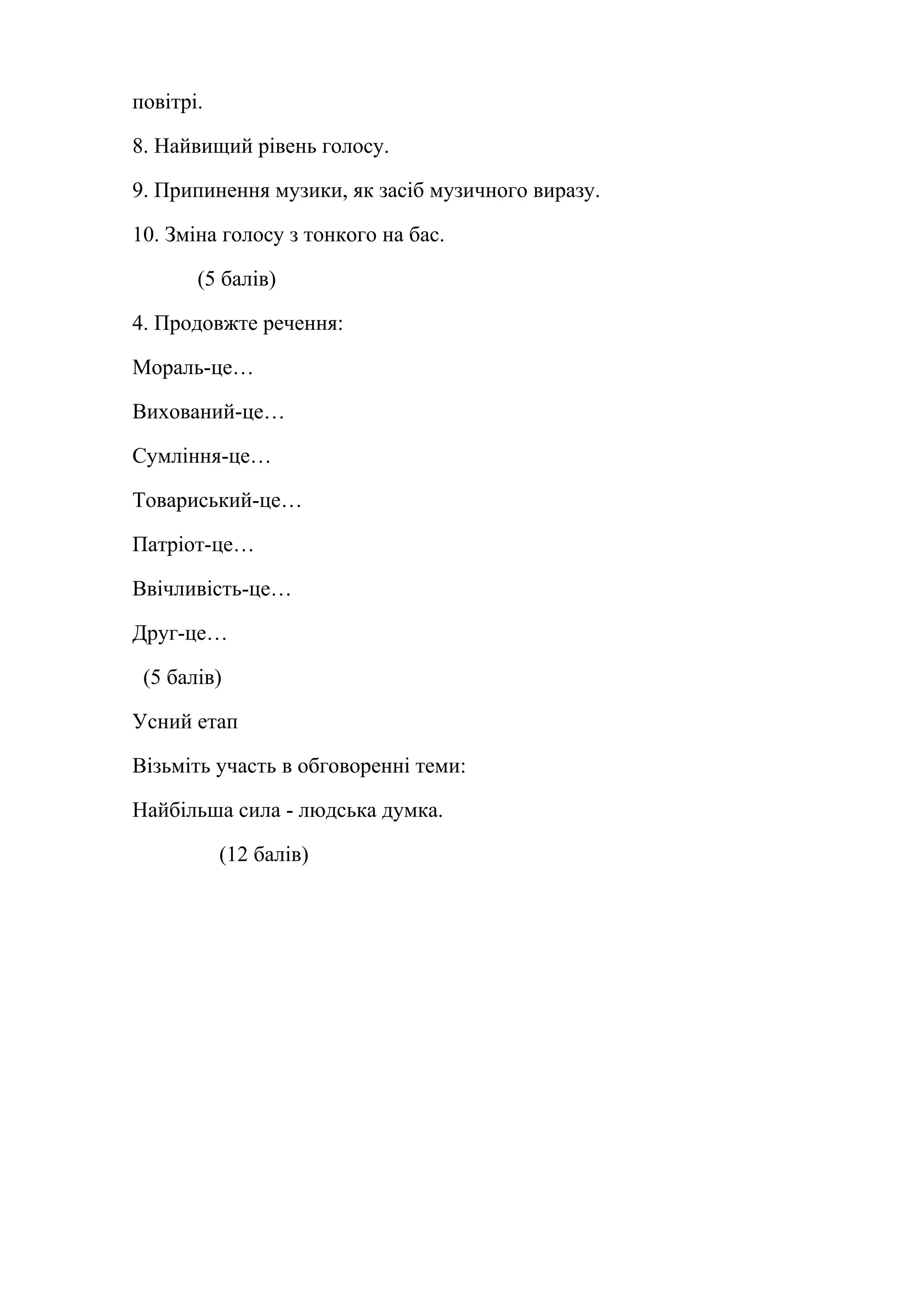 повітрі. 
8. Найвищий рівень голосу. 
9. Припинення музики, як засіб музичного виразу. 
10. Зміна голосу з тонкого на бас. 
(5 балів) 
4. Продовжте речення: 
Мораль-це… 
Вихований-це… 
Сумління-це… 
Товариський-це… 
Патріот-це… 
Ввічливість-це… 
Друг-це… 
(5 балів) 
Усний етап 
Візьміть участь в обговоренні теми: 
Найбільша сила - людська думка. 
(12 балів) 
 