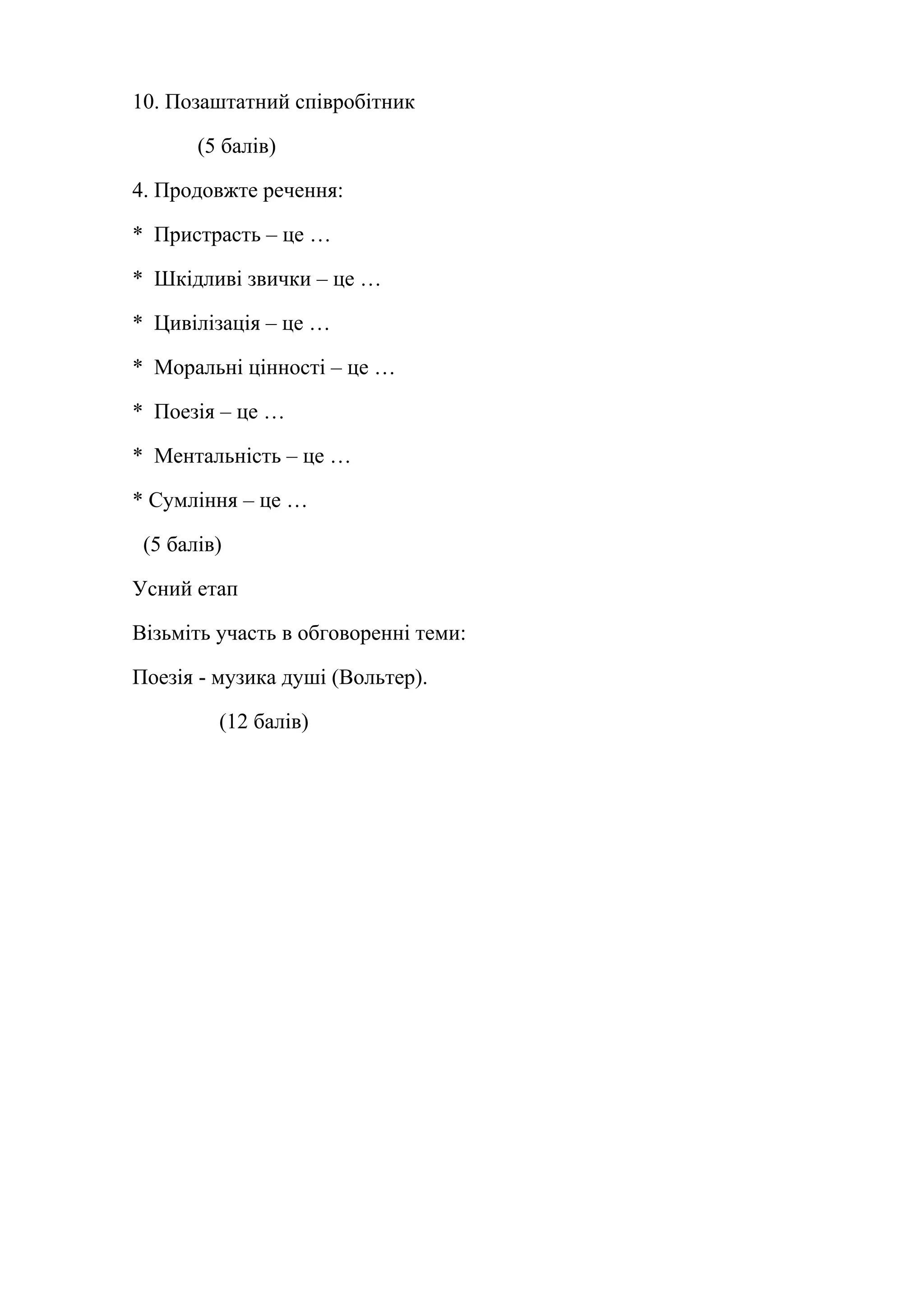 10. Позаштатний співробітник 
(5 балів) 
4. Продовжте речення: 
* Пристрасть – це … 
* Шкідливі звички – це … 
* Цивілізація – це … 
* Моральні цінності – це … 
* Поезія – це … 
* Ментальність – це … 
* Сумління – це … 
(5 балів) 
Усний етап 
Візьміть участь в обговоренні теми: 
Поезія - музика душі (Вольтер). 
(12 балів) 
 