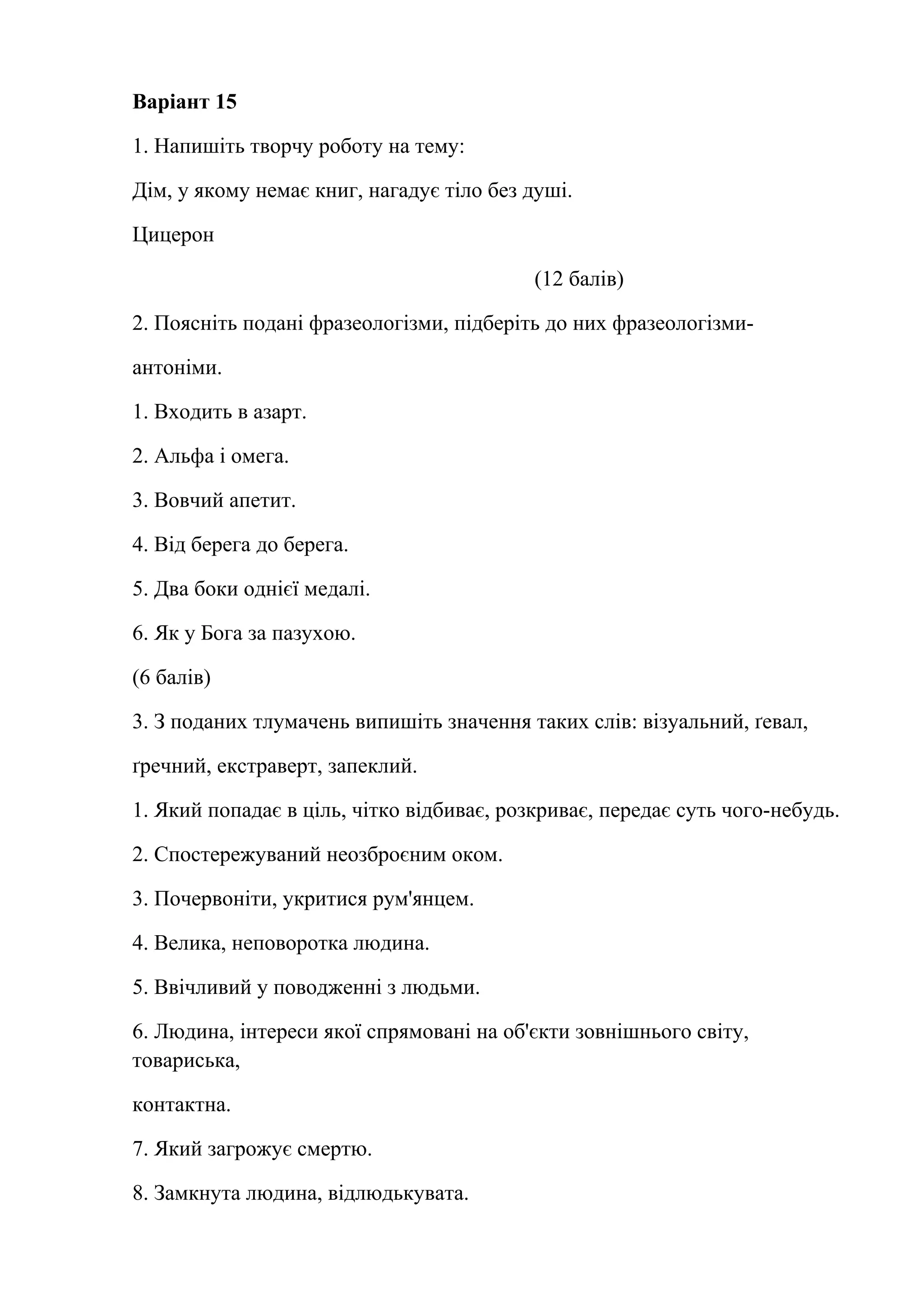 Варіант 15 
1. Напишіть творчу роботу на тему: 
Дім, у якому немає книг, нагадує тіло без душі. 
Цицерон 
(12 балів) 
2. Поясніть подані фразеологізми, підберіть до них фразеологізми- 
антоніми. 
1. Входить в азарт. 
2. Альфа і омега. 
3. Вовчий апетит. 
4. Від берега до берега. 
5. Два боки однієї медалі. 
6. Як у Бога за пазухою. 
(6 балів) 
3. З поданих тлумачень випишіть значення таких слів: візуальний, ґевал, 
ґречний, екстраверт, запеклий. 
1. Який попадає в ціль, чітко відбиває, розкриває, передає суть чого-небудь. 
2. Спостережуваний неозброєним оком. 
3. Почервоніти, укритися рум'янцем. 
4. Велика, неповоротка людина. 
5. Ввічливий у поводженні з людьми. 
6. Людина, інтереси якої спрямовані на об'єкти зовнішнього світу, 
товариська, 
контактна. 
7. Який загрожує смертю. 
8. Замкнута людина, відлюдькувата. 
 