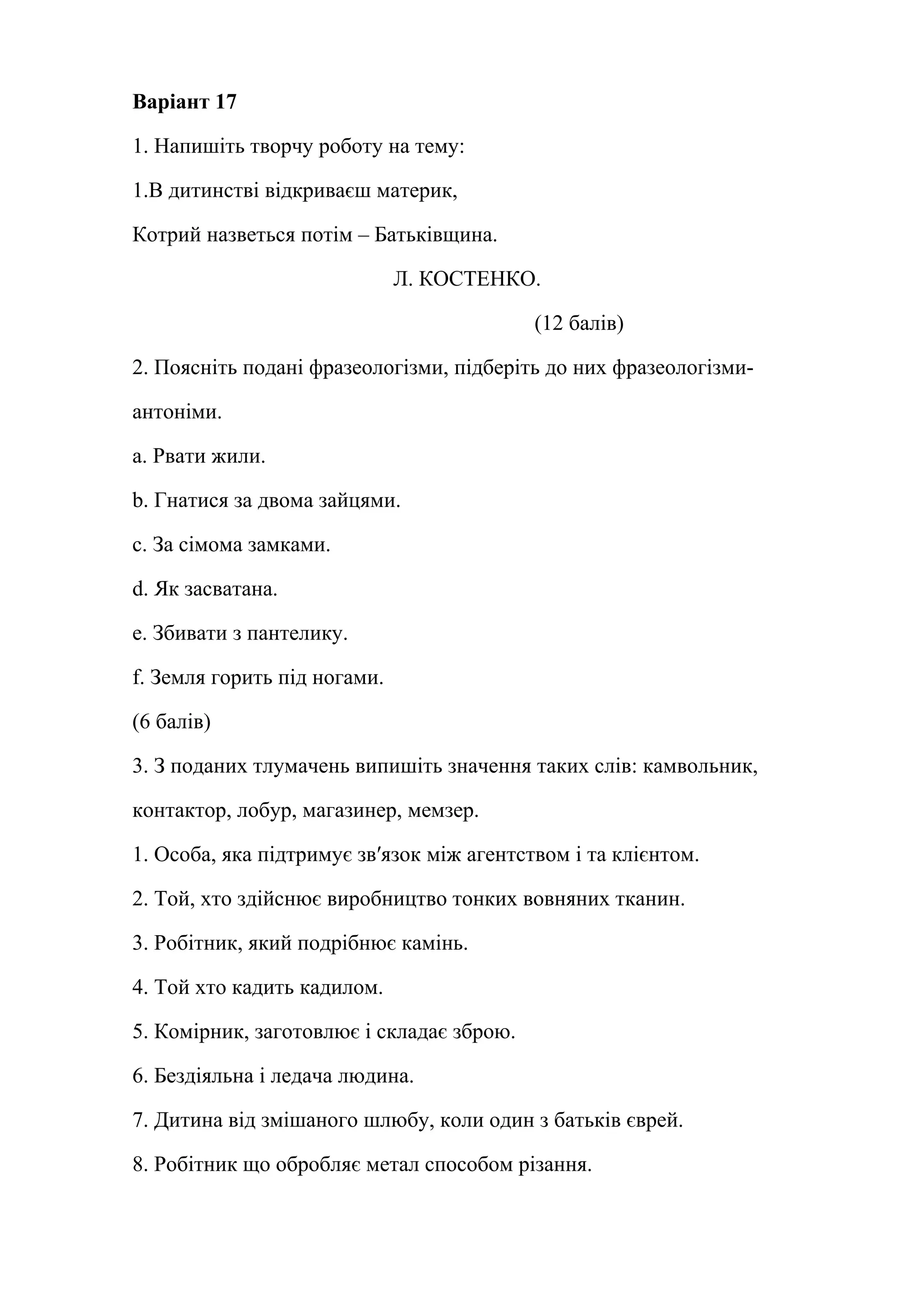 Варіант 17 
1. Напишіть творчу роботу на тему: 
1.В дитинстві відкриваєш материк, 
Котрий назветься потім – Батьківщина. 
Л. КОСТЕНКО. 
(12 балів) 
2. Поясніть подані фразеологізми, підберіть до них фразеологізми- 
антоніми. 
a. Рвати жили. 
b. Гнатися за двома зайцями. 
c. За сімома замками. 
d. Як засватана. 
e. Збивати з пантелику. 
f. Земля горить під ногами. 
(6 балів) 
3. З поданих тлумачень випишіть значення таких слів: камвольник, 
контактор, лобур, магазинер, мемзер. 
1. Особа, яка підтримує зв′язок між агентством і та клієнтом. 
2. Той, хто здійснює виробництво тонких вовняних тканин. 
3. Робітник, який подрібнює камінь. 
4. Той хто кадить кадилом. 
5. Комірник, заготовлює і складає зброю. 
6. Бездіяльна і ледача людина. 
7. Дитина від змішаного шлюбу, коли один з батьків єврей. 
8. Робітник що обробляє метал способом різання. 
 
