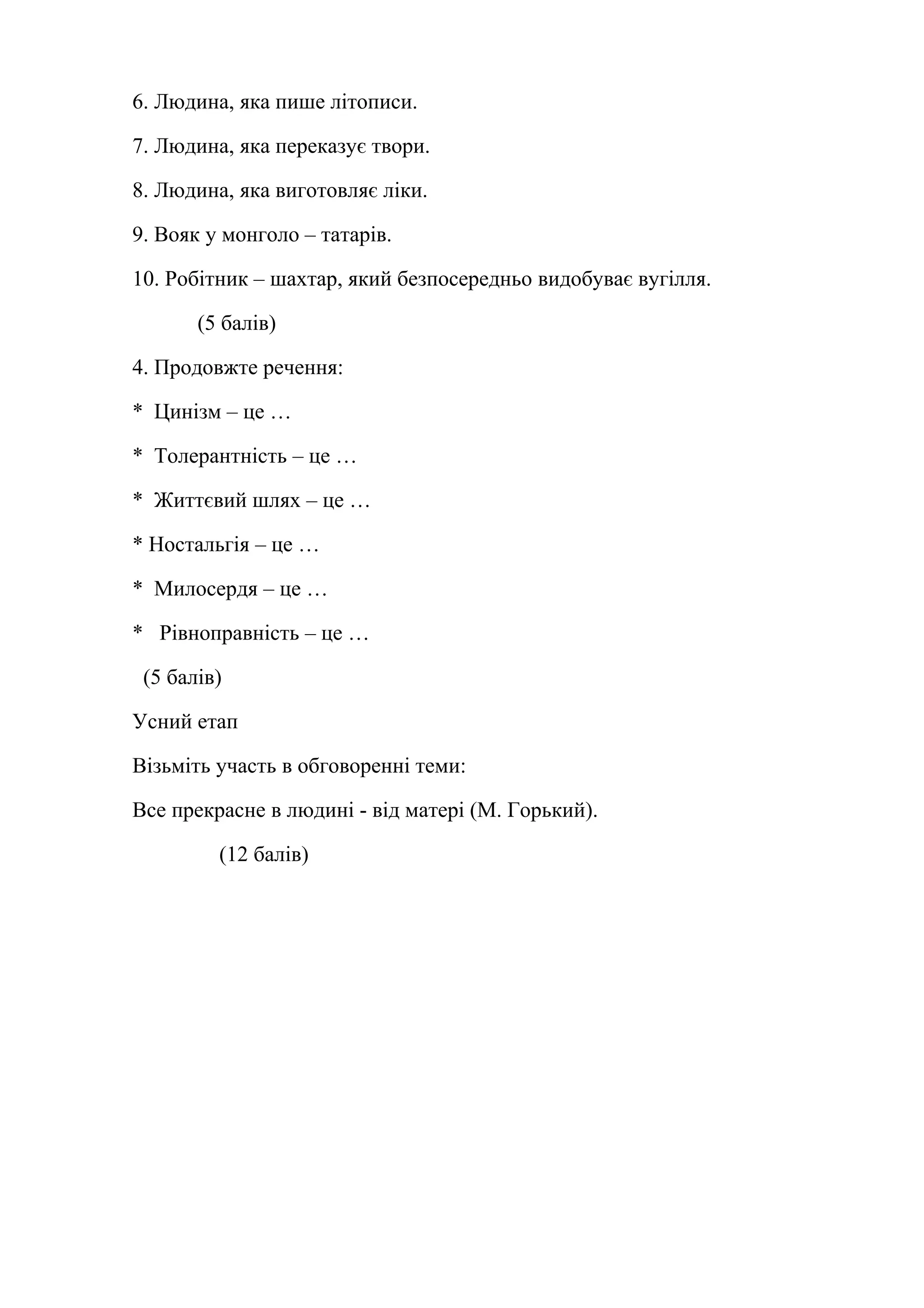 6. Людина, яка пише літописи. 
7. Людина, яка переказує твори. 
8. Людина, яка виготовляє ліки. 
9. Вояк у монголо – татарів. 
10. Робітник – шахтар, який безпосередньо видобуває вугілля. 
(5 балів) 
4. Продовжте речення: 
* Цинізм – це … 
* Толерантність – це … 
* Життєвий шлях – це … 
* Ностальгія – це … 
* Милосердя – це … 
* Рівноправність – це … 
(5 балів) 
Усний етап 
Візьміть участь в обговоренні теми: 
Все прекрасне в людині - від матері (М. Горький). 
(12 балів) 
 