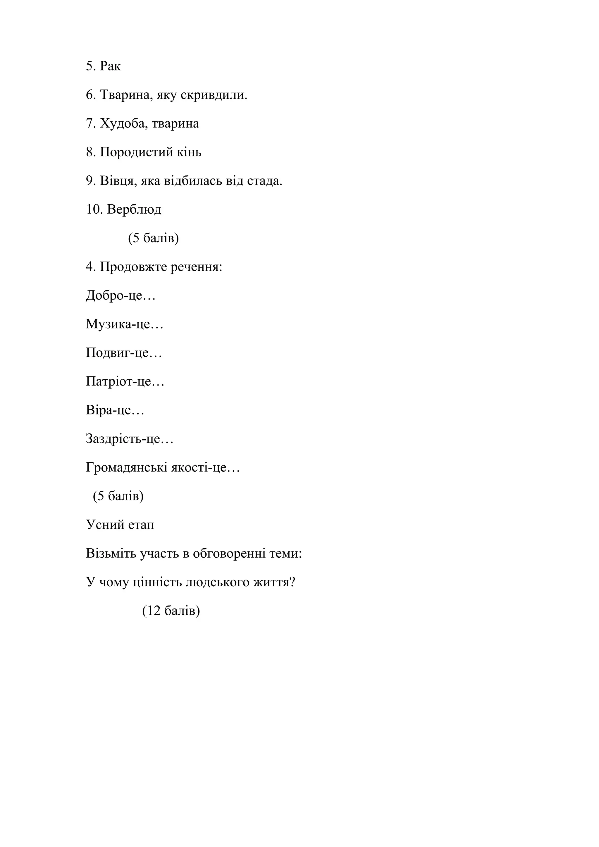 5. Рак 
6. Тварина, яку скривдили. 
7. Худоба, тварина 
8. Породистий кінь 
9. Вівця, яка відбилась від стада. 
10. Верблюд 
(5 балів) 
4. Продовжте речення: 
Добро-це… 
Музика-це… 
Подвиг-це… 
Патріот-це… 
Віра-це… 
Заздрість-це… 
Громадянські якості-це… 
(5 балів) 
Усний етап 
Візьміть участь в обговоренні теми: 
У чому цінність людського життя? 
(12 балів) 
 