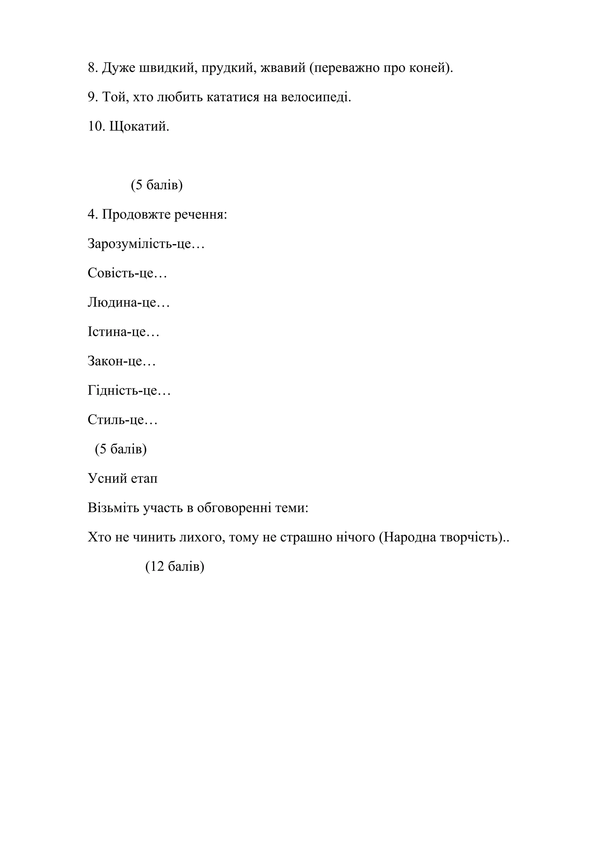 8. Дуже швидкий, прудкий, жвавий (переважно про коней). 
9. Той, хто любить кататися на велосипеді. 
10. Щокатий. 
(5 балів) 
4. Продовжте речення: 
Зарозумілість-це… 
Совість-це… 
Людина-це… 
Істина-це… 
Закон-це… 
Гідність-це… 
Стиль-це… 
(5 балів) 
Усний етап 
Візьміть участь в обговоренні теми: 
Хто не чинить лихого, тому не страшно нічого (Народна творчість).. 
(12 балів) 
 