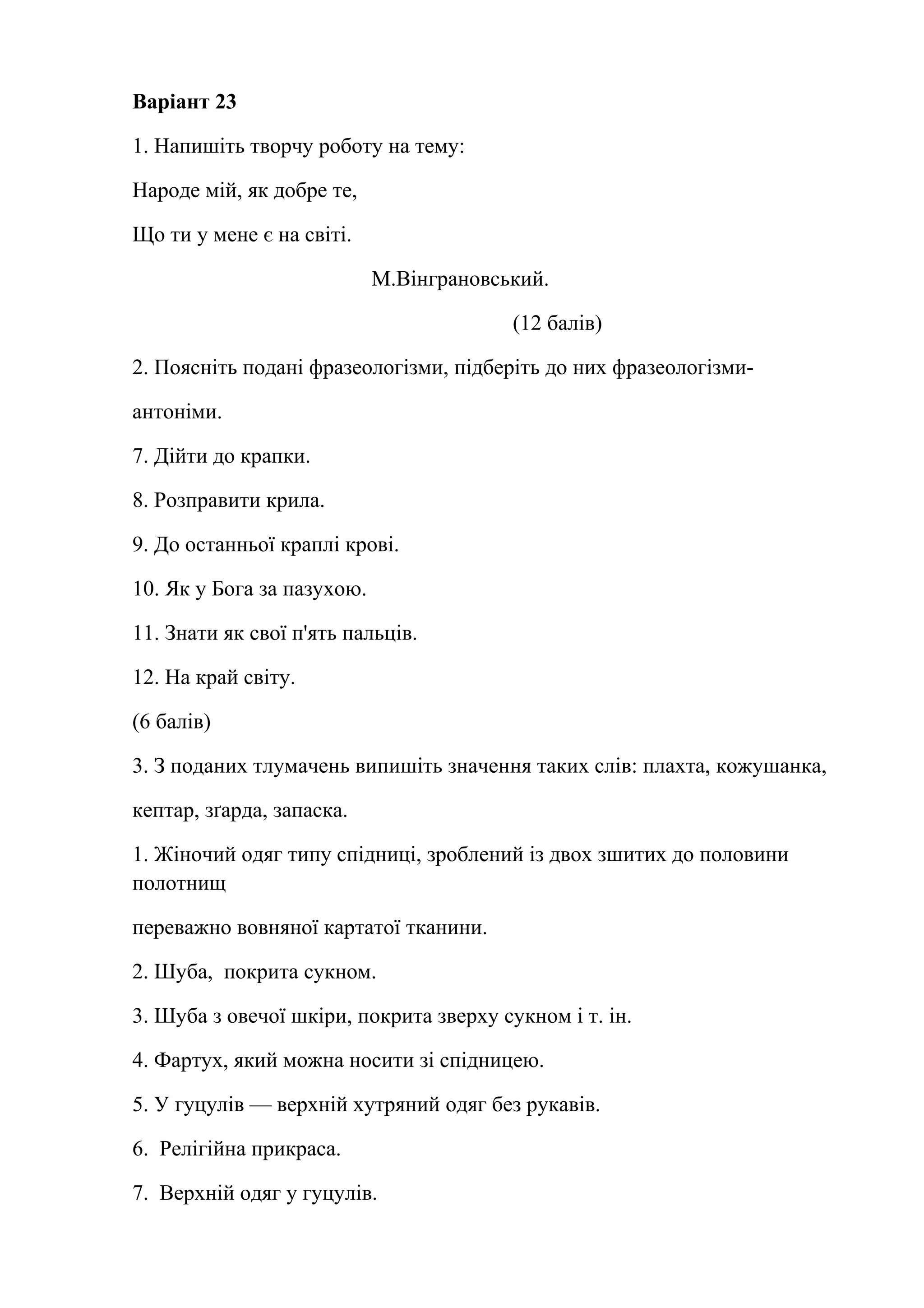 Варіант 23 
1. Напишіть творчу роботу на тему: 
Народе мій, як добре те, 
Що ти у мене є на світі. 
М.Вінграновський. 
(12 балів) 
2. Поясніть подані фразеологізми, підберіть до них фразеологізми- 
антоніми. 
7. Дійти до крапки. 
8. Розправити крила. 
9. До останньої краплі крові. 
10. Як у Бога за пазухою. 
11. Знати як свої п'ять пальців. 
12. На край світу. 
(6 балів) 
3. З поданих тлумачень випишіть значення таких слів: плахта, кожушанка, 
кептар, зґарда, запаска. 
1. Жіночий одяг типу спідниці, зроблений із двох зшитих до половини 
полотнищ 
переважно вовняної картатої тканини. 
2. Шуба, покрита сукном. 
3. Шуба з овечої шкіри, покрита зверху сукном і т. ін. 
4. Фартух, який можна носити зі спідницею. 
5. У гуцулів — верхній хутряний одяг без рукавів. 
6. Релігійна прикраса. 
7. Верхній одяг у гуцулів. 
 