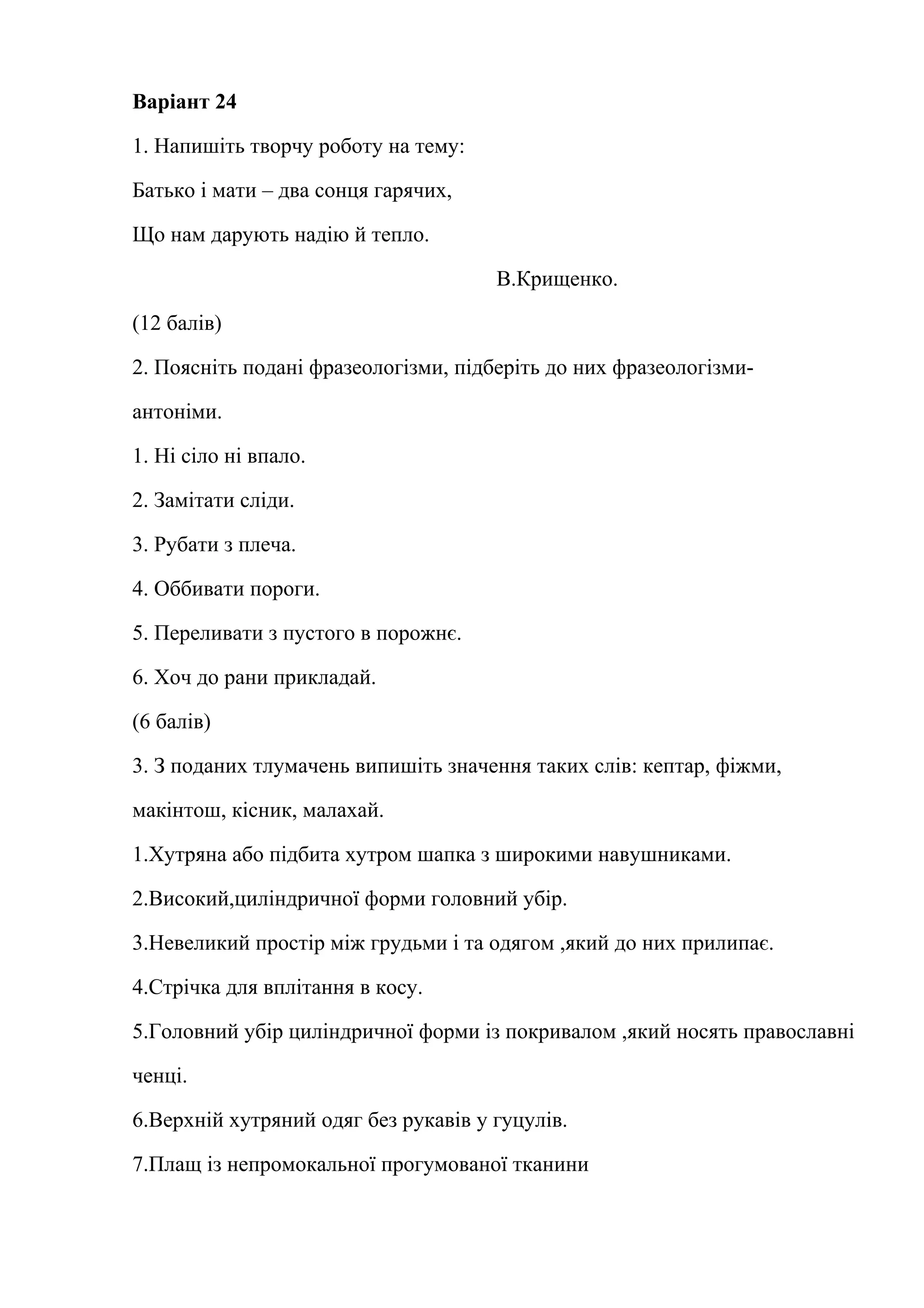 Варіант 24 
1. Напишіть творчу роботу на тему: 
Батько і мати – два сонця гарячих, 
Що нам дарують надію й тепло. 
В.Крищенко. 
(12 балів) 
2. Поясніть подані фразеологізми, підберіть до них фразеологізми- 
антоніми. 
1. Ні сіло ні впало. 
2. Замітати сліди. 
3. Рубати з плеча. 
4. Оббивати пороги. 
5. Переливати з пустого в порожнє. 
6. Хоч до рани прикладай. 
(6 балів) 
3. З поданих тлумачень випишіть значення таких слів: кептар, фіжми, 
макінтош, кісник, малахай. 
1.Хутряна або підбита хутром шапка з широкими навушниками. 
2.Високий,циліндричної форми головний убір. 
3.Невеликий простір між грудьми і та одягом ,який до них прилипає. 
4.Стрічка для вплітання в косу. 
5.Головний убір циліндричної форми із покривалом ,який носять православні 
ченці. 
6.Верхній хутряний одяг без рукавів у гуцулів. 
7.Плащ із непромокальної прогумованої тканини 
 