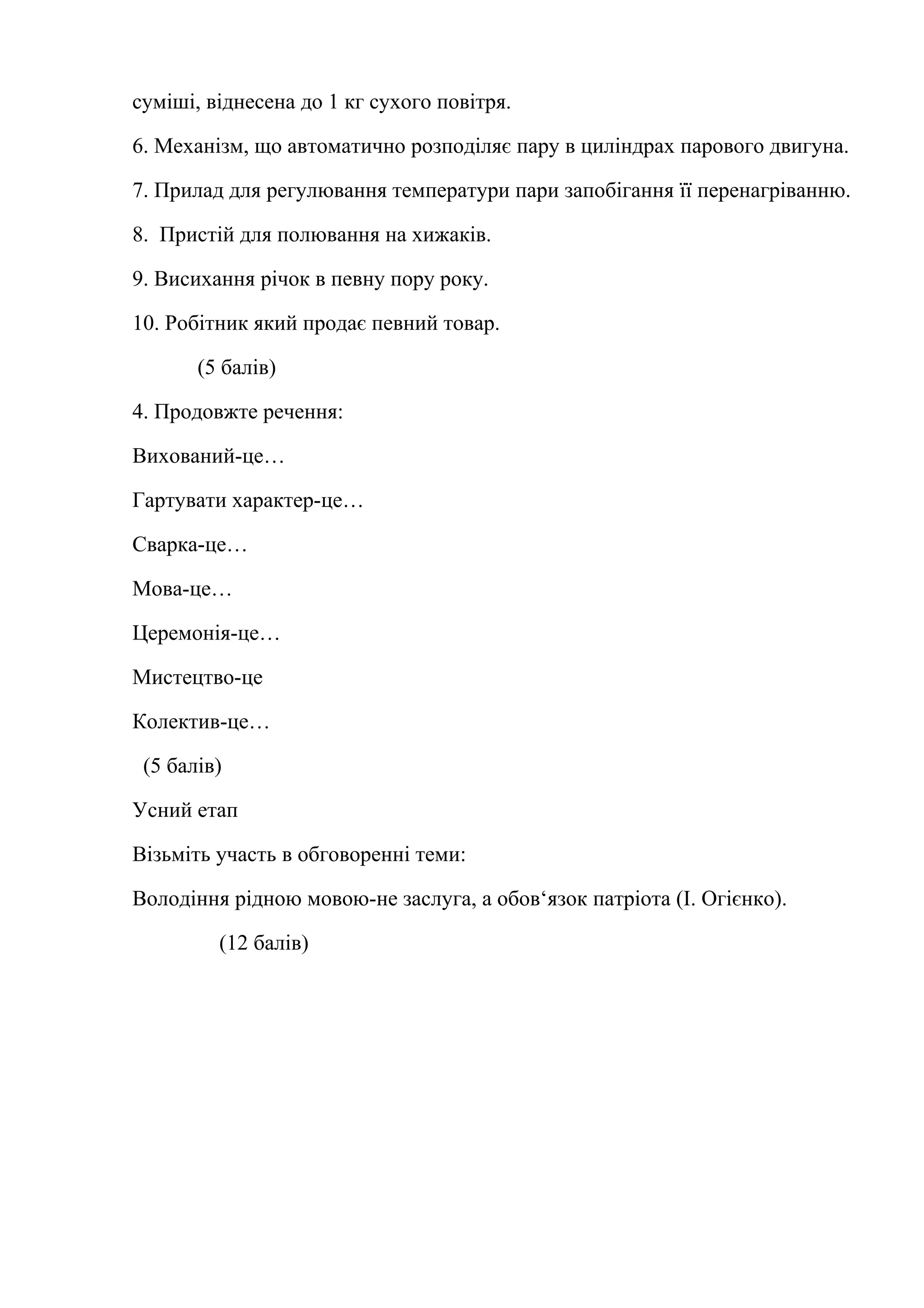суміші, віднесена до 1 кг сухого повітря. 
6. Механізм, що автоматично розподіляє пару в циліндрах парового двигуна. 
7. Прилад для регулювання температури пари запобігання її перенагріванню. 
8. Пристій для полювання на хижаків. 
9. Висихання річок в певну пору року. 
10. Робітник який продає певний товар. 
(5 балів) 
4. Продовжте речення: 
Вихований-це… 
Гартувати характер-це… 
Сварка-це… 
Мова-це… 
Церемонія-це… 
Мистецтво-це 
Колектив-це… 
(5 балів) 
Усний етап 
Візьміть участь в обговоренні теми: 
Володіння рідною мовою-не заслуга, а обов‘язок патріота (І. Огієнко). 
(12 балів) 
 