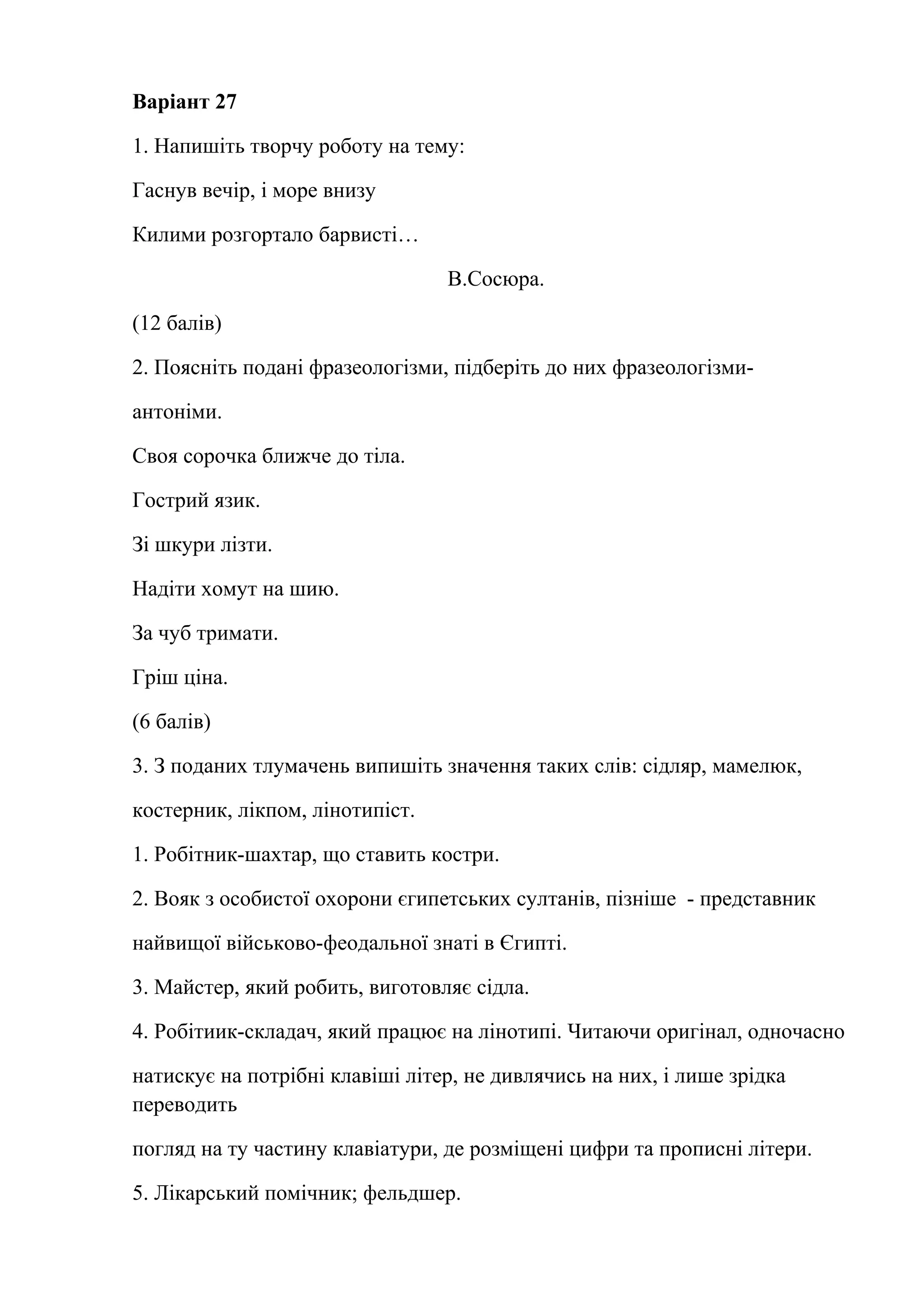 Варіант 27 
1. Напишіть творчу роботу на тему: 
Гаснув вечір, і море внизу 
Килими розгортало барвисті… 
В.Сосюра. 
(12 балів) 
2. Поясніть подані фразеологізми, підберіть до них фразеологізми- 
антоніми. 
Своя сорочка ближче до тіла. 
Гострий язик. 
Зі шкури лізти. 
Надіти хомут на шию. 
За чуб тримати. 
Гріш ціна. 
(6 балів) 
3. З поданих тлумачень випишіть значення таких слів: сідляр, мамелюк, 
костерник, лікпом, лінотипіст. 
1. Робітник-шахтар, що ставить костри. 
2. Вояк з особистої охорони єгипетських султанів, пізніше - представник 
найвищої військово-феодальної знаті в Єгипті. 
3. Майстер, який робить, виготовляє сідла. 
4. Робітиик-складач, який працює на лінотипі. Читаючи оригінал, одночасно 
натискує на потрібні клавіші літер, не дивлячись на них, і лише зрідка 
переводить 
погляд на ту частину клавіатури, де розміщені цифри та прописні літери. 
5. Лікарський помічник; фельдшер. 
 
