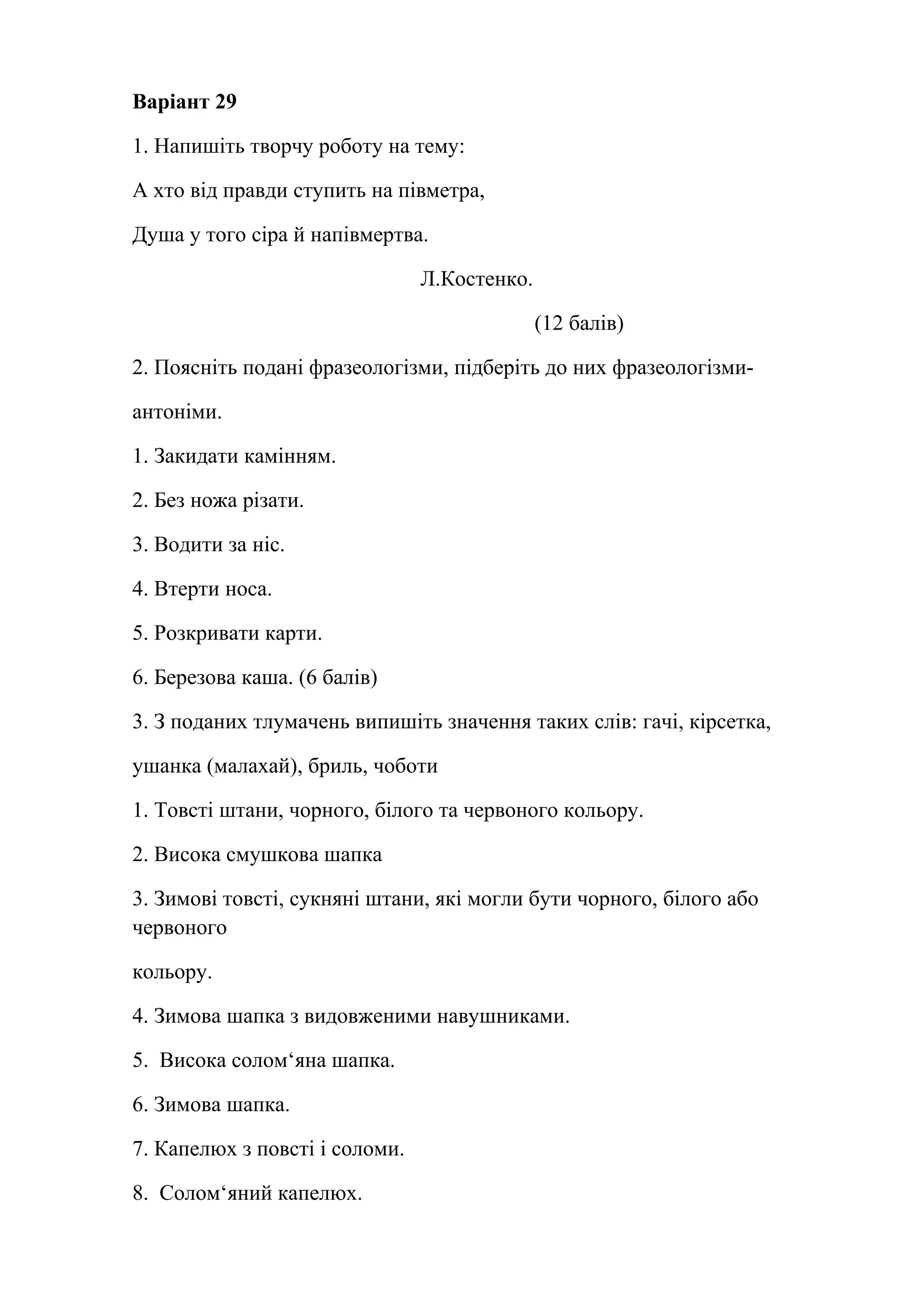 Варіант 29 
1. Напишіть творчу роботу на тему: 
А хто від правди ступить на півметра, 
Душа у того сіра й напівмертва. 
Л.Костенко. 
(12 балів) 
2. Поясніть подані фразеологізми, підберіть до них фразеологізми- 
антоніми. 
1. Закидати камінням. 
2. Без ножа різати. 
3. Водити за ніс. 
4. Втерти носа. 
5. Розкривати карти. 
6. Березова каша. (6 балів) 
3. З поданих тлумачень випишіть значення таких слів: гачі, кiрсетка, 
ушанка (малахай), бриль, чоботи 
1. Товсті штани, чорного, білого та червоного кольору. 
2. Висока смушкова шапка 
3. Зимові товсті, сукняні штани, які могли бути чорного, білого або 
червоного 
кольору. 
4. Зимова шапка з видовженими навушниками. 
5. Висока солом‘яна шапка. 
6. Зимова шапка. 
7. Капелюх з повсті і соломи. 
8. Солом‘яний капелюх. 
 