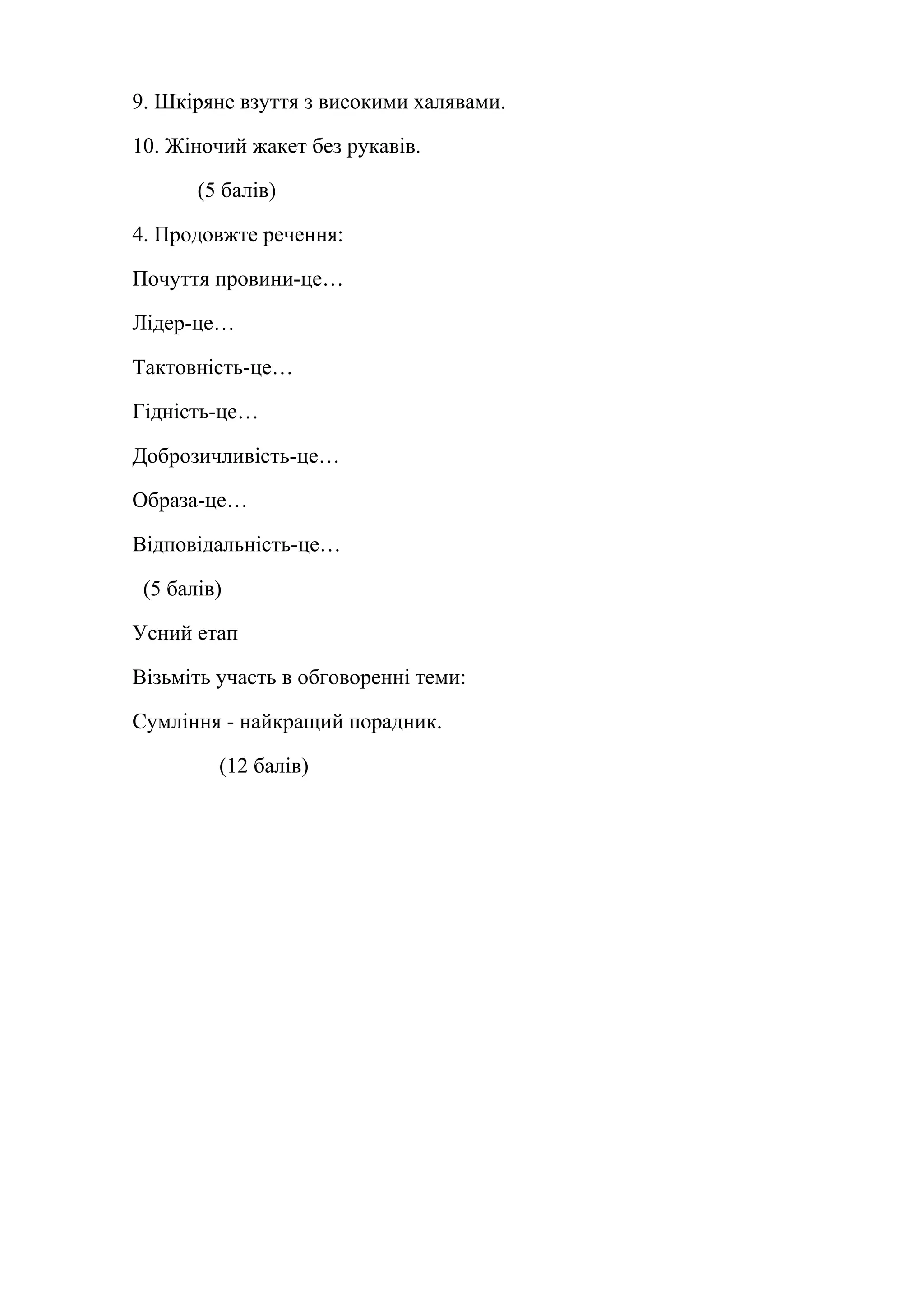 9. Шкіряне взуття з високими халявами. 
10. Жіночий жакет без рукавів. 
(5 балів) 
4. Продовжте речення: 
Почуття провини-це… 
Лідер-це… 
Тактовність-це… 
Гідність-це… 
Доброзичливість-це… 
Образа-це… 
Відповідальність-це… 
(5 балів) 
Усний етап 
Візьміть участь в обговоренні теми: 
Сумління - найкращий порадник. 
(12 балів) 
 