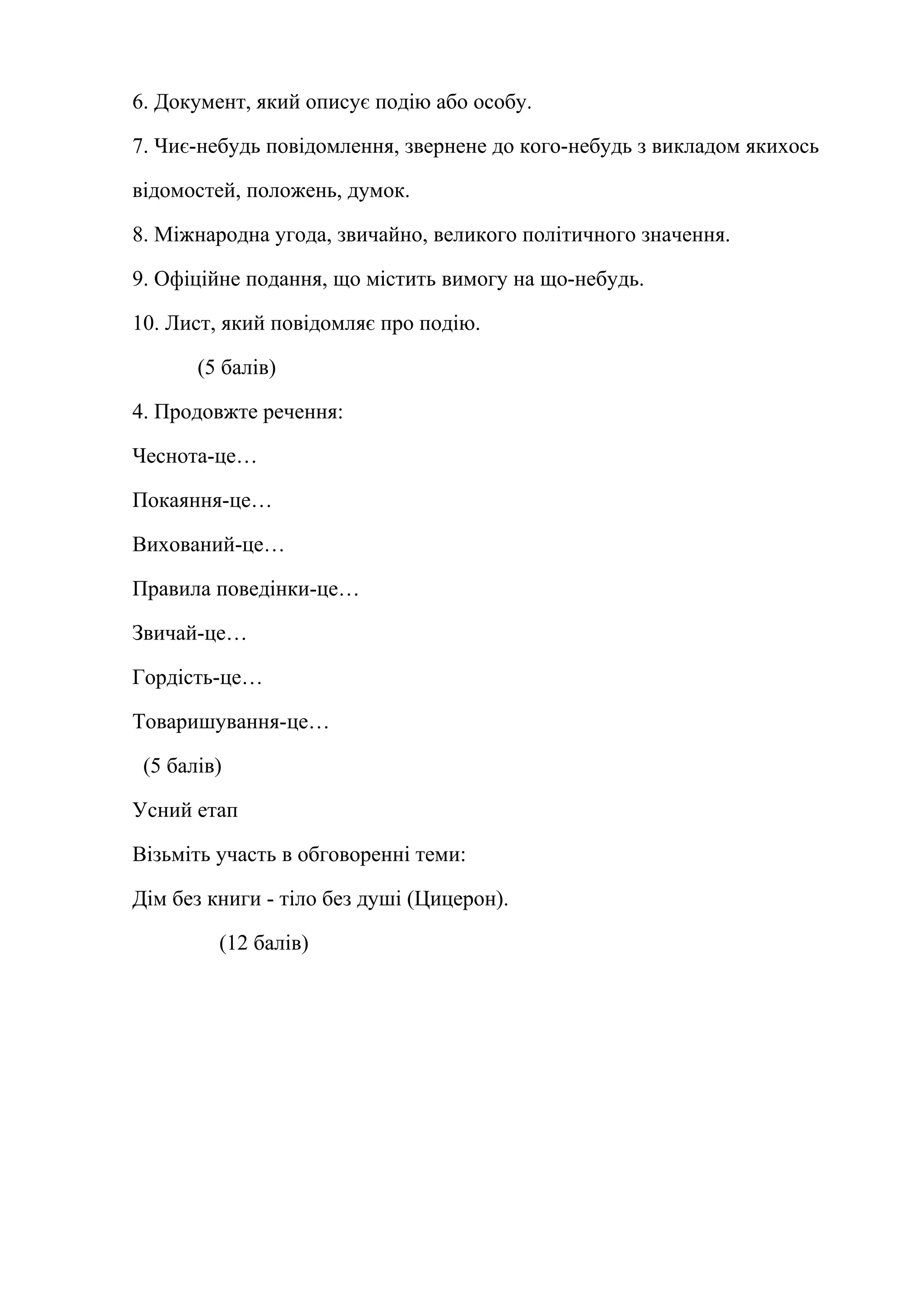 6. Документ, який описує подію або особу. 
7. Чиє-небудь повідомлення, звернене до кого-небудь з викладом якихось 
відомостей, положень, думок. 
8. Міжнародна угода, звичайно, великого політичного значення. 
9. Офіційне подання, що містить вимогу на що-небудь. 
10. Лист, який повідомляє про подію. 
(5 балів) 
4. Продовжте речення: 
Чеснота-це… 
Покаяння-це… 
Вихований-це… 
Правила поведінки-це… 
Звичай-це… 
Гордість-це… 
Товаришування-це… 
(5 балів) 
Усний етап 
Візьміть участь в обговоренні теми: 
Дім без книги - тіло без душі (Цицерон). 
(12 балів) 
 