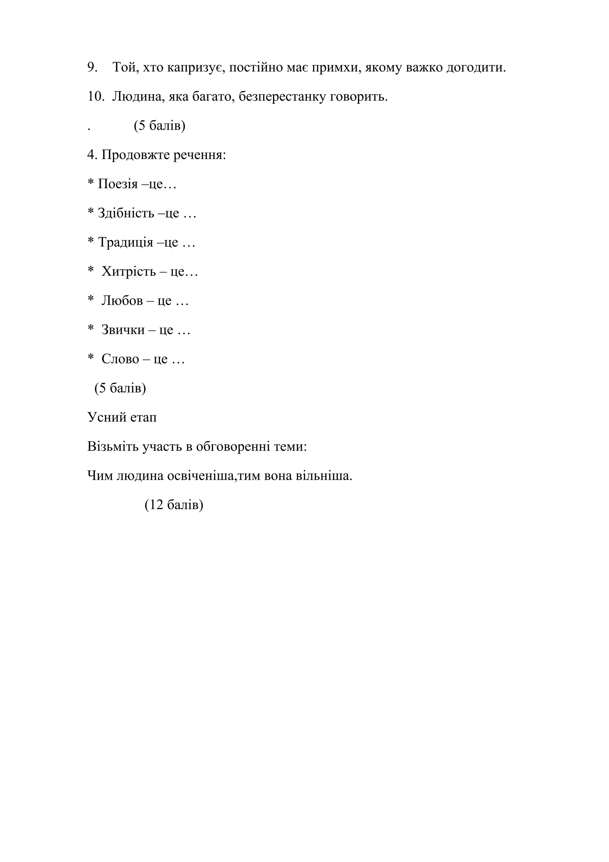 9. Той, хто капризує, постійно має примхи, якому важко догодити. 
10. Людина, яка багато, безперестанку говорить. 
. (5 балів) 
4. Продовжте речення: 
* Поезія –це… 
* Здібність –це … 
* Традиція –це … 
* Хитрість – це… 
* Любов – це … 
* Звички – це … 
* Слово – це … 
(5 балів) 
Усний етап 
Візьміть участь в обговоренні теми: 
Чим людина освіченіша,тим вона вільніша. 
(12 балів) 
 