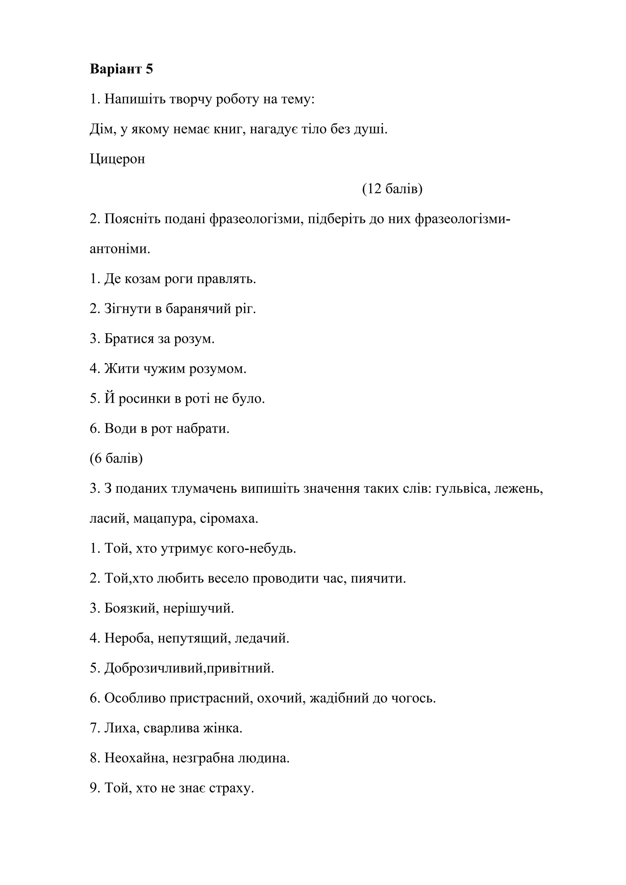 Варіант 5 
1. Напишіть творчу роботу на тему: 
Дім, у якому немає книг, нагадує тіло без душі. 
Цицерон 
(12 балів) 
2. Поясніть подані фразеологізми, підберіть до них фразеологізми- 
антоніми. 
1. Де козам роги правлять. 
2. Зігнути в баранячий ріг. 
3. Братися за розум. 
4. Жити чужим розумом. 
5. Й росинки в роті не було. 
6. Води в рот набрати. 
(6 балів) 
3. З поданих тлумачень випишіть значення таких слів: гульвіса, лежень, 
ласий, мацапура, сіромаха. 
1. Той, хто утримує кого-небудь. 
2. Той,хто любить весело проводити час, пиячити. 
3. Боязкий, нерішучий. 
4. Нероба, непутящий, ледачий. 
5. Доброзичливий,привітний. 
6. Особливо пристрасний, охочий, жадібний до чогось. 
7. Лиха, сварлива жінка. 
8. Неохайна, незграбна людина. 
9. Той, хто не знає страху. 
 