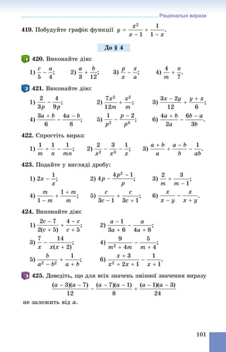Раціональні вирази
101
419. Ïîáóäóéòå ãðàôіê ôóíêöії .
420. Âèêîíàéòå äіþ:
1) ; 2) ; 3) ; 4) .
421. Âèêîíàéòå äіþ:
1) ; 2) ; 3) ;
4) ; 5) ; 6)
422. Ñïðîñòіòü âèðàç:
1) ; 2) ; 3)
423. Ïîäàéòå ó âèãëÿäі äðîáó:
1) ; 2) ; 3) ;
4) ; 5) ; 6) .
424. Âèêîíàéòå äіþ:
1) ; 2)
3) ; 4) ;
5) ; 6) .
425. Äîâåäіòü, ùî äëÿ âñіõ çíà÷åíü çìіííîї çíà÷åííÿ âèðàçó
íå çàëåæèòü âіä a.
Äî § 4
 