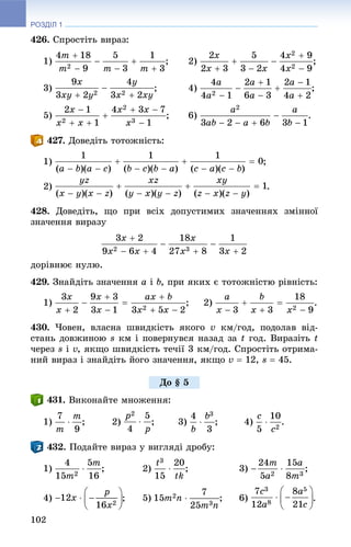РОЗДІЛ 1
102
426. Ñïðîñòіòü âèðàç:
1) ; 2) ;
3) ; 4) ;
5) ; 6) .
. Äîâåäіòü òîòîæíіñòü:
1) ;
2) .
428. Äîâåäіòü, ùî ïðè âñіõ äîïóñòèìèõ çíà÷åííÿõ çìіííîї
çíà÷åííÿ âèðàçó
äîðіâíþє íóëþ.
429. Çíàéäіòü çíà÷åííÿ a і b, ïðè ÿêèõ є òîòîæíіñòþ ðіâíіñòü:
1) ; 2) .
430. ×îâåí, âëàñíà øâèäêіñòü ÿêîãî v êì/ãîä, ïîäîëàâ âіä-
ñòàíü äîâæèíîþ s êì і ïîâåðíóâñÿ íàçàä çà t ãîä. Âèðàçіòü t
÷åðåç s і v, ÿêùî øâèäêіñòü òå÷ії 3 êì/ãîä. Ñïðîñòіòü îòðèìà-
íèé âèðàç і çíàéäіòü éîãî çíà÷åííÿ, ÿêùî v  12, s  45.
. Âèêîíàéòå ìíîæåííÿ:
1) ; 2) ; 3) ; 4) .
. Ïîäàéòå âèðàç ó âèãëÿäі äðîáó:
1) ; 2) ; 3)
4) ; 5) ; 6) .
Äî § 5
 