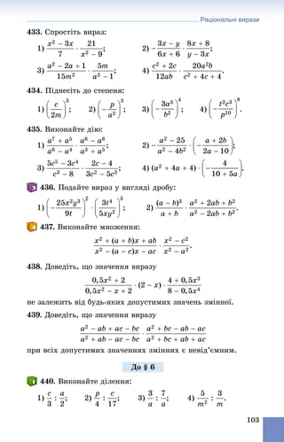 Раціональні вирази
103
433. Ñïðîñòіòü âèðàç:
1) ;
3) ; 4) .
434. Ïіäíåñіòü äî ñòåïåíÿ:
1) ; 2) ; 3) ; 4)
435. Âèêîíàéòå äіþ:
1) ; 2) ;
3) ; 4) .
436. Ïîäàéòå âèðàç ó âèãëÿäі äðîáó:
1) ; 2) .
437. Âèêîíàéòå ìíîæåííÿ:
438. Äîâåäіòü, ùî çíà÷åííÿ âèðàçó
íå çàëåæèòü âіä áóäü-ÿêèõ äîïóñòèìèõ çíà÷åíü çìіííîї.
439. Äîâåäіòü, ùî çíà÷åííÿ âèðàçó
ïðè âñіõ äîïóñòèìèõ çíà÷åííÿõ çìіííèõ є íåâіä’єìíèì.
440. Âèêîíàéòå äіëåííÿ:
1) ; 2) ; 3) ; 4) .
Äî § 6
 