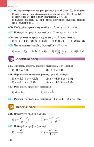 РОЗДІЛ 2
116
505. Âèêîðèñòîâóþ÷è ãðàôіê ôóíêöії y  x2 (ìàë. 9), çíàéäіòü:
1) çíà÷åííÿ y, ùî âіäïîâіäàє çíà÷åííþ x  –3; –0,5; 2,5;
2) çíà÷åííÿ x, ïðè ÿêîìó çíà÷åííÿ y  4; 5;
3) êіëüêà çíà÷åíü x, ïðè ÿêèõ çíà÷åííÿ ôóíêöії ìåíøå
âіä 1; áіëüøå çà 1.
506. Ïîáóäóéòå ãðàôіê ôóíêöії y  x2, ÿêùî –1 J x J 4.
507. Ïîáóäóéòå ãðàôіê ôóíêöії y  x2, ÿêùî –2 J x J 3.
508. ×è ïðîõîäèòü ãðàôіê ôóíêöії y  x2 ÷åðåç òî÷êó:
1) A(–1; –1); 2) B(–5; 25); 3) C(0; 0); 4) D(25; 5)?
509. ×è íàëåæèòü ãðàôіêó ôóíêöії y  x2 òî÷êà:
1) A(–4; 16); 2) B(16; –4); 3) ; 4) D(0; 2)?
Достатній рівень
510. Çíàéäіòü îáëàñòü çíà÷åíü ôóíêöії y  x2, ÿêùî:
1) –3 J x J 0; 2) –1 J x J 2.
511. Ïîðіâíÿéòå çíà÷åííÿ ôóíêöії y  x2, ÿêùî:
1) x  2,7 і x  –2,7; 2) x  –1,9 і x  1,8;
3) x  0 і x  –3,2; 4) x  –1,1 і x  1,2.
512. Ðîçâ’ÿæіòü ãðàôі÷íî ðіâíÿííÿ:
1) x2  3x; 2) .
513. Ðîçâ’ÿæіòü ãðàôі÷íî ðіâíÿííÿ: 1) x2  4; 2) x2  –2x.
Високий рівень
514. Ïîáóäóéòå ãðàôіê ôóíêöії:
1) ; 2) .
515. Ïîáóäóéòå ãðàôіê ôóíêöії:
1) ; 2) .
 