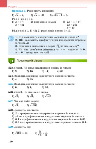 РОЗДІЛ 2
120
Ïðèêëàä 5. Ðîçâ’ÿæіòü ðіâíÿííÿ:
1) ; 2) ; 3)
Ð î ç â ’ ÿ ç à í í ÿ.
1) x  72; 2) ðîçâ’ÿçêіâ íåìàє; 3) 2x – 1  52;
x  49; 2x  26;
x  13.
Â і ä ï î â і ä ü. 1) 49; 2) ðîçâ’ÿçêіâ íåìàє; 3) 13.
Початковий рівень
523. (Óñíî). ×è іñíóє êâàäðàòíèé êîðіíü іç ÷èñëà:
1) 9; 2) 16; 3) –4; 4) 0?
524. Çíàéäіòü çíà÷åííÿ êâàäðàòíîãî êîðåíÿ іç ÷èñëà:
1) 4; 2) 25.
525. Çíàéäіòü çíà÷åííÿ êâàäðàòíîãî êîðåíÿ іç ÷èñëà:
1) 0; 2) 1; 3) 36.
526. (Óñíî). ×è ìàє çìіñò âèðàç:
1) ; 2) ; 3) ?
527. ×è ìàє çìіñò âèðàç:
1) ; 2) ?
528. Äîâåäіòü, ùî ÷èñëî:
1) 2 є àðèôìåòè÷íèì êâàäðàòíèì êîðåíåì іç ÷èñëà 4;
2) –2 íå є àðèôìåòè÷íèì êâàäðàòíèì êîðåíåì іç ÷èñëà 4;
3) 0,1 є àðèôìåòè÷íèì êâàäðàòíèì êîðåíåì іç ÷èñëà 0,01;
4) 0,2 íå є àðèôìåòè÷íèì êâàäðàòíèì êîðåíåì іç ÷èñëà 0,4.
529. Äîâåäіòü, ùî:
1) ; 2) .
1. Ùî íàçèâàþòü êâàäðàòíèì êîðåíåì іç ÷èñëà a?
2. Ùî íàçèâàþòü àðèôìåòè÷íèì êâàäðàòíèì êîðåíåì
іç ÷èñëà a?
3. Ïðè ÿêèõ çíà÷åííÿõ a âèðàç íå ìàє çìіñòó?
4. ×è ìàє ðîçâ’ÿçêè ðіâíÿííÿ , ÿêùî m I 0,
m < 0, і ÿêùî ìàє, òî ÿêі?
 