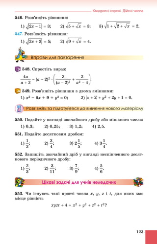 Квадратні корені. Дійсні числа
123
546. Ðîçâ’ÿæіòü ðіâíÿííÿ:
1) ; 2) ; 3) .
547. Ðîçâ’ÿæіòü ðіâíÿííÿ:
1) ; 2) .
Вправи для повторення
. Ñïðîñòіòü âèðàç:
.
. Ðîçâ’ÿæіòü ðіâíÿííÿ ç äâîìà çìіííèìè:
1) x2 – 6x + 9 + y2  0; 2)
Розв’яжіть та підготуйтеся до вивчення нового матеріалу
550. Ïîäàéòå ó âèãëÿäі çâè÷àéíîãî äðîáó àáî ìіøàíîãî ÷èñëà:
1) 0,3; 2) 0,25; 3) 1,2; 4) 2,5.
551. Ïîäàéòå äåñÿòêîâèì äðîáîì:
1) ; 2) ; 3) ; 4) .
552. Çàïèøіòü çâè÷àéíèé äðіá ó âèãëÿäі íåñêіí÷åííîãî äåñÿò-
êîâîãî ïåðіîäè÷íîãî äðîáó:
1) ; 2) ; 3) ; 4) .
Цікаві задачі для учнів неледачих
553. ×è іñíóþòü òàêі ïðîñòі ÷èñëà x, y, z і t, äëÿ ÿêèõ ìàє
ìіñöå ðіâíіñòü
?
 