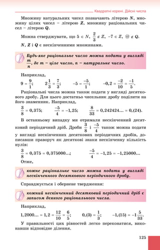 Квадратні корені. Дійсні числа
125
Ìíîæèíó íàòóðàëüíèõ ÷èñåë ïîçíà÷àþòü ëіòåðîþ N, ìíî-
æèíó öіëèõ ÷èñåë – ëіòåðîþ Z, ìíîæèíó ðàöіîíàëüíèõ ÷è-
ñåë – ëіòåðîþ Q.
Ìîæíà ñòâåðäæóâàòè, ùî 5  N, , , .
N, Z і Q є íåñêіí÷åííèìè ìíîæèíàìè.
Íàïðèêëàä,
; ; ;
Ðàöіîíàëüíі ÷èñëà ìîæíà òàêîæ ïîäàòè ó âèãëÿäі äåñÿòêî-
âîãî äðîáó. Äëÿ öüîãî äîñòàòíüî ÷èñåëüíèê äðîáó ïîäіëèòè íà
éîãî çíàìåííèê. Íàïðèêëàä,
; ;
Â îñòàííüîìó âèïàäêó ìè îòðèìàëè íåñêіí÷åííèé äåñÿò-
êîâèé ïåðіîäè÷íèé äðіá. Äðîáè і òàêîæ ìîæíà ïîäàòè
ó âèãëÿäі íåñêіí÷åííèõ äåñÿòêîâèõ ïåðіîäè÷íèõ äðîáіâ, äî-
ïèñàâøè ïðàâîðó÷ ÿê äåñÿòêîâі çíàêè íåñêіí÷åííó êіëüêіñòü
íóëіâ:
;
Îòæå,
Ñïðàâäæóєòüñÿ і îáåðíåíå òâåðäæåííÿ:
Íàïðèêëàä,
; ;
Ó ïðàâèëüíîñòі öèõ ðіâíîñòåé ëåãêî ïåðåêîíàòèñÿ, âèêî-
íàâøè âіäïîâіäíå äіëåííÿ.
Áóäü-ÿêå ðàöіîíàëüíå ÷èñëî ìîæíà ïîäàòè ó âèãëÿäі
, äå m – öіëå ÷èñëî, n – íàòóðàëüíå ÷èñëî.
êîæíå ðàöіîíàëüíå ÷èñëî ìîæíà ïîäàòè ó âèãëÿäі
íåñêіí÷åííîãî äåñÿòêîâîãî ïåðіîäè÷íîãî äðîáó.
êîæíèé íåñêіí÷åííèé äåñÿòêîâèé ïåðіîäè÷íèé äðіá є
çàïèñîì äåÿêîãî ðàöіîíàëüíîãî ÷èñëà.
 