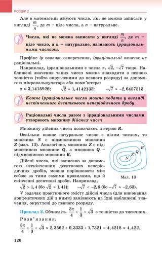 РОЗДІЛ 2
126
Àëå â ìàòåìàòèöі іñíóþòü ÷èñëà, ÿêі íå ìîæíà çàïèñàòè ó
âèãëÿäі , äå m – öіëå ÷èñëî, à n – íàòóðàëüíå.
Ïðåôіêñ іð îçíà÷àє çàïåðå÷åííÿ, іððàöіîíàëüíі îçíà÷àє íå
ðàöіîíàëüíі.
Íàïðèêëàä, іððàöіîíàëüíèìè є ÷èñëà , , òîùî. Íà-
áëèæåíі çíà÷åííÿ òàêèõ ÷èñåë ìîæíà çíàõîäèòè ç ïåâíîþ
òî÷íіñòþ (òîáòî îêðóãëåíèìè äî ïåâíîãî ðîçðÿäó) çà äîïîìî-
ãîþ ìіêðîêàëüêóëÿòîðà àáî êîìï’þòåðà:
  3,1415926; ; .
Ìíîæèíó äіéñíèõ ÷èñåë ïîçíà÷àþòü ëіòåðîþ R.
Îñêіëüêè êîæíå íàòóðàëüíå ÷èñëî є öіëèì ÷èñëîì, òî
ìíîæèíà N є ïіäìíîæèíîþ ìíîæèíè
Z (ìàë. 13). Àíàëîãі÷íî, ìíîæèíà Z є ïіä-
ìíîæèíîþ ìíîæèíè Q, à ìíîæèíà Q –
ïіäìíîæèíîþ ìíîæèíè R.
Äіéñíі ÷èñëà, ÿêі çàïèñàíî çà äîïîìî-
ãîþ íåñêіí÷åííèõ äåñÿòêîâèõ íåïåðіî-
äè÷íèõ äðîáіâ, ìîæíà ïîðіâíþâàòè ìіæ
ñîáîþ çà òèìè ñàìèìè ïðàâèëàìè, ùî é
ñêіí÷åííі äåñÿòêîâі äðîáè. Íàïðèêëàä,
(áî ); (áî ).
Ó çàäà÷àõ ïðàêòè÷íîãî çìіñòó äіéñíі ÷èñëà (äëÿ âèêîíàííÿ
àðèôìåòè÷íèõ äіé ç íèìè) çàìіíþþòü íà їõíі íàáëèæåíі çíà-
÷åííÿ, îêðóãëåíі äî ïåâíîãî ðîçðÿäó.
Ïðèêëàä 2. Îá÷èñëіòü ç òî÷íіñòþ äî òèñÿ÷íèõ.
Ð î ç â ’ ÿ ç à í í ÿ.
×èñëà, ÿêі íå ìîæíà çàïèñàòè ó âèãëÿäі , äå m –
öіëå ÷èñëî, à n – íàòóðàëüíå, íàçèâàþòü іððàöіîíàëü-
íèìè ÷èñëàìè.
Êîæíå іððàöіîíàëüíå ÷èñëî ìîæíà ïîäàòè ó âèãëÿäі
íåñêіí÷åííîãî äåñÿòêîâîãî íåïåðіîäè÷íîãî äðîáó.
Ðàöіîíàëüíі ÷èñëà ðàçîì ç іððàöіîíàëüíèìè ÷èñëàìè
óòâîðþþòü ìíîæèíó äіéñíèõ ÷èñåë.
Ìàë. 13
 