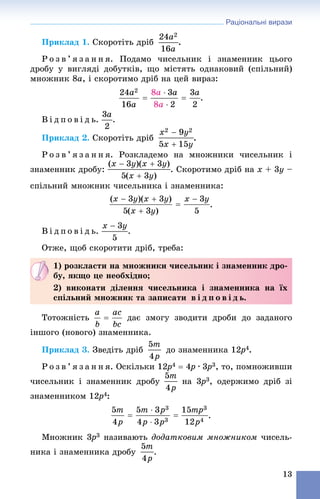 Раціональні вирази
13
Ïðèêëàä 1. Ñêîðîòіòü äðіá .
Ð î ç â ’ ÿ ç à í í ÿ. Ïîäàìî ÷èñåëüíèê і çíàìåííèê öüîãî
äðîáó ó âèãëÿäі äîáóòêіâ, ùî ìіñòÿòü îäíàêîâèé (ñïіëüíèé)
ìíîæíèê 8a, і ñêîðîòèìî äðіá íà öåé âèðàç:
.
Â і ä ï î â і ä ü. .
Ïðèêëàä 2. Ñêîðîòіòü äðіá .
Ð î ç â ’ ÿ ç à í í ÿ. Ðîçêëàäåìî íà ìíîæíèêè ÷èñåëüíèê і
çíàìåííèê äðîáó: . Ñêîðîòèìî äðіá íà x + 3y –
ñïіëüíèé ìíîæíèê ÷èñåëüíèêà і çíàìåííèêà:
.
Â і ä ï î â і ä ü. .
Îòæå, ùîá ñêîðîòèòè äðіá, òðåáà:
Òîòîæíіñòü äàє çìîãó çâîäèòè äðîáè äî çàäàíîãî
іíøîãî (íîâîãî) çíàìåííèêà.
Ïðèêëàä 3. Çâåäіòü äðіá äî çíàìåííèêà 12p2 4.
Ð î ç â ’ ÿ ç à í í ÿ. Îñêіëüêè 12p2 4  4p4 ∙ 3p3 3, òî, ïîìíîæèâøè
÷èñåëüíèê і çíàìåííèê äðîáó íà 3p3 3, îäåðæèìî äðіá çі
çíàìåííèêîì 12p2 4:
.
Ìíîæíèê 3p3 3 íàçèâàþòü äîäàòêîâèì ìíîæíèêîì ÷èñåëü-
íèêà і çíàìåííèêà äðîáó .
1) ðîçêëàñòè íà ìíîæíèêè ÷èñåëüíèê і çíàìåííèê äðî-
áó, ÿêùî öå íåîáõіäíî;
2) âèêîíàòè äіëåííÿ ÷èñåëüíèêà і çíàìåííèêà íà їõ
ñïіëüíèé ìíîæíèê òà çàïèñàòè â і ä ï î â і ä ü.
 