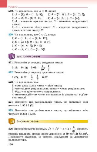 РОЗДІЛ 2
130
569. ×è ïðàâèëüíî, ùî , ÿêùî:
1) ; ; 2) ; ;
3) ; ; 4) ; ;
5) A – ìíîæèíà ïðîñòèõ ÷èñåë; B – ìíîæèíà íàòóðàëüíèõ
÷èñåë;
6) A – ìíîæèíà öіëèõ ÷èñåë; B – ìíîæèíà íàòóðàëüíèõ
÷èñåë, êðàòíèõ ÷èñëó 5?
570. ×è ïðàâèëüíî, ùî , ÿêùî:
1) ; ;
2) ; ;
3) ; ;
4) ; ?
Достатній рівень
571. Ðîçìіñòіòü ó ïîðÿäêó ñïàäàííÿ ÷èñëà:
0,11; 0,(1); 0,01; ; .
572. Ðîçìіñòіòü ó ïîðÿäêó çðîñòàííÿ ÷èñëà:
0,(2); 0,22; ; ; 0,02.
573. ×è ïðàâèëüíî, ùî:
1) ñóìà äâîõ öіëèõ ÷èñåë – öіëå ÷èñëî;
2) ÷àñòêà äâîõ ðàöіîíàëüíèõ ÷èñåë – ÷èñëî ðàöіîíàëüíå;
3) áóäü-ÿêå öіëå ÷èñëî є íàòóðàëüíèì;
4) ìíîæèíà äіéñíèõ ÷èñåë ñêëàäàєòüñÿ іç äîäàòíèõ і âіä’єì-
íèõ ÷èñåë?
574. Çàïèøіòü òðè ðàöіîíàëüíèõ ÷èñëà, ùî ìіñòÿòüñÿ ìіæ
÷èñëàìè 1,55 і 1,(5).
575. Çàïèøіòü äâà ðàöіîíàëüíèõ ÷èñëà, ùî ìіñòÿòüñÿ ìіæ
÷èñëàìè 2,333 і 2,(3).
Високий рівень
576. Âèêîðèñòîâóþ÷è ôîðìóëó , çíàéäіòü
ñòîðîíó êâàäðàòà, ïëîùà ÿêîãî äîðіâíþє: 1) 39 ñì2; 2) 83 äì2.
Ïîðіâíÿéòå âіäïîâіäü іç ÷èñëîì, çíàéäåíèì çà äîïîìîãîþ
êàëüêóëÿòîðà.
 
