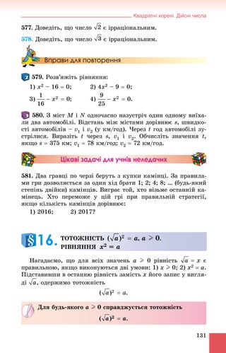 Квадратні корені. Дійсні числа
131
577. Äîâåäіòü, ùî ÷èñëî є іððàöіîíàëüíèì.
578. Äîâåäіòü, ùî ÷èñëî є іððàöіîíàëüíèì.
Вправи для повторення
. Ðîçâ’ÿæіòü ðіâíÿííÿ:
1) x2 – 16  0; 2) 4x2 – 9  0;
3) ; 4) .
. Ç ìіñò M і N îäíî÷àñíî íàçóñòðі÷ îäèí îäíîìó âèїõà-
ëè äâà àâòîìîáіëі. Âіäñòàíü ìіæ ìіñòàìè äîðіâíþє s, øâèäêî-
ñòі àâòîìîáіëіâ – v1 і v2 (ó êì/ãîä). ×åðåç t ãîä àâòîìîáіëі çó-
ñòðіëèñÿ. Âèðàçіòü t ÷åðåç s, v1 і v2. Îá÷èñëіòü çíà÷åííÿ t,
ÿêùî s  375 êì; v1  78 êì/ãîä; v2  72 êì/ãîä.
Цікаві задачі для учнів неледачих
581. Äâà ãðàâöі ïî ÷åðçі áåðóòü ç êóïêè êàìіíöі. Çà ïðàâèëà-
ìè ãðè äîçâîëÿєòüñÿ çà îäèí õіä áðàòè 1; 2; 4; 8; … (áóäü-ÿêèé
ñòåïіíü äâіéêè) êàìіíöіâ. Âèãðàє òîé, õòî âіçüìå îñòàííіé êà-
ìіíåöü. Õòî ïåðåìîæå ó öіé ãðі ïðè ïðàâèëüíіé ñòðàòåãії,
ÿêùî êіëüêіñòü êàìіíöіâ äîðіâíþє:
1) 2016; 2) 2017?
Íàãàäàєìî, ùî äëÿ âñіõ çíà÷åíü a I 0 ðіâíіñòü є
ïðàâèëüíîþ, ÿêùî âèêîíóþòüñÿ äâі óìîâè: 1) x I 0; 2) x2  a.
Ïіäñòàâèâøè â îñòàííþ ðіâíіñòü çàìіñòü x éîãî çàïèñ ó âèãëÿ-
äі , îäåðæèìî òîòîæíіñòü
.
ÒÎÒÎÆÍІÑÒÜ , a I 0.
ÐІÂÍßÍÍß x2 = a
16.
Äëÿ áóäü-ÿêîãî a I 0 ñïðàâäæóєòüñÿ òîòîæíіñòü
.
 