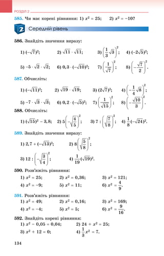 РОЗДІЛ 2
134
585. ×è ìàє êîðåíі ðіâíÿííÿ: 1) x2  25; 2) x2  –10?
Середній рівень
586. Çíàéäіòü çíà÷åííÿ âèðàçó:
1) ; 2) ; 3) ; 4) ;
5) ; 6) ; 7) ; 8) .
587. Îá÷èñëіòü:
1) ; 2) ; 3) ; 4) ;
5) ; 6) ; 7) ; 8)
588. Îá÷èñëіòü:
1) ; 2) .
589. Çíàéäіòü çíà÷åííÿ âèðàçó:
1) ; 2) ;
3) ; 4) .
590. Ðîçâ’ÿæіòü ðіâíÿííÿ:
1) x2  25; 2) x2  0,36; 3) x2  121;
4) x2  –9; 5) x2  11; 6) .
591. Ðîçâ’ÿæіòü ðіâíÿííÿ:
1) x2  49; 2) x2  0,16; 3) x2  169;
4) x2  –4; 5) x2  5; 6) .
592. Çíàéäіòü êîðåíі ðіâíÿííÿ:
1) x2 – 0,05  0,04; 2) 24 + x2  25;
3) x2 + 12  0; 4) .
 