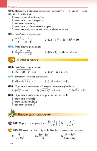 РОЗДІЛ 2
136
600. Íàâåäіòü ïðèêëàä ðіâíÿííÿ âèãëÿäó x2  a, äå x – çìіí-
íà, a – ÷èñëî, ÿêå:
1) ìàє îäèí öіëèé êîðіíü;
2) ìàє äâà öіëèõ êîðåíі;
3) íå ìàє êîðåíіâ;
4) ìàє äâà ðàöіîíàëüíèõ êîðåíі;
5) ìàє êîðåíі, àëå âîíè íå є ðàöіîíàëüíèìè.
601. Ðîçâ’ÿæіòü ðіâíÿííÿ:
1) ; 2) .
602. Ðîçâ’ÿæіòü ðіâíÿííÿ:
1) ; 2)
Високий рівень
603. Ðîçâ’ÿæіòü ðіâíÿííÿ:
1) ; 2) .
604. Çíàéäіòü êîðåíі ðіâíÿííÿ:
1) ; 2) .
605. Ïðè ÿêèõ çíà÷åííÿõ b ñïðàâäæóєòüñÿ ðіâíіñòü:
1) ; 2) ; 3) ?
606. Ïðè ÿêèõ çíà÷åííÿõ m ðіâíÿííÿ mx2  1:
1) ìàє äâà êîðåíі;
2) ìàє îäèí êîðіíü;
3) íå ìàє êîðåíіâ?
Вправи для повторення
. Ñïðîñòіòü âèðàç: .
. Âіäîìî, ùî 2x – 4y  1. Çíàéäіòü çíà÷åííÿ âèðàçó:
1) ; 2) ; 3)
 